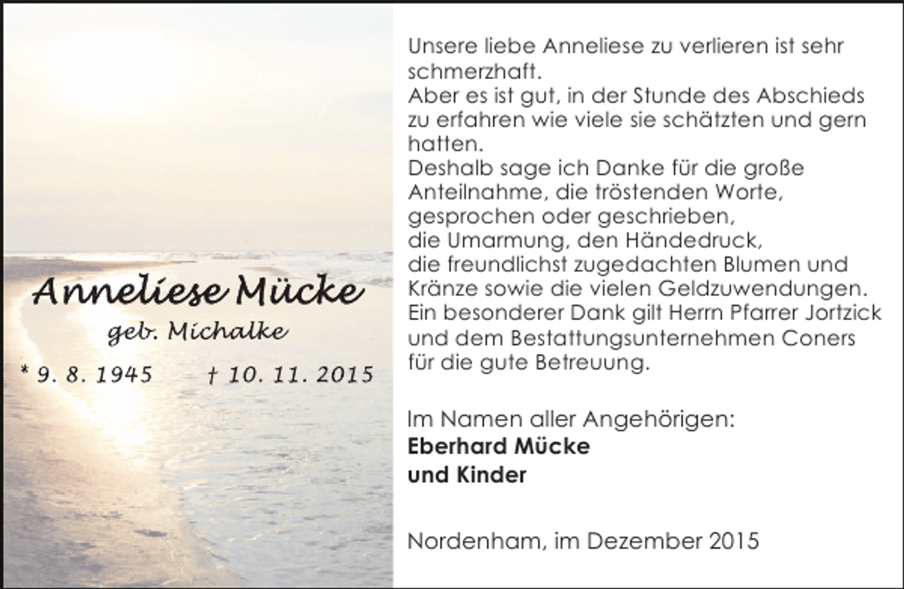 <p>geb<br />geb Michalke<br />eb. ichalke<br />chalk<br />* 9. 8. 1945</p><p>† 10. 11. 2015</p><p>Unsere liebe Anneliese zu verlieren ist sehr<br />schmerzhaft.<br />Aber es ist gut, in der Stunde des Abschieds<br />zu erfahren wie viele sie schätzten und gern<br />hatten.<br />Deshalb sage ich Danke für die große<br />Anteilnahme, die tröstenden Worte,<br />gesprochen oder geschrieben,<br />die Umarmung, den Händedruck,<br />die freundlichst zugedachten Blumen und<br />Kränze sowie die vielen Geldzuwendungen.<br />Ein besonderer Dank gilt Herrn Pfarrer Jortzick<br />und dem Bestattungsunternehmen Coners<br />für die gute Betreuung.</p><p>Im Namen aller Angehörigen:<br />Eberhard Mücke<br />und Kinder<br />Nordenham, im Dezember 2015</p>