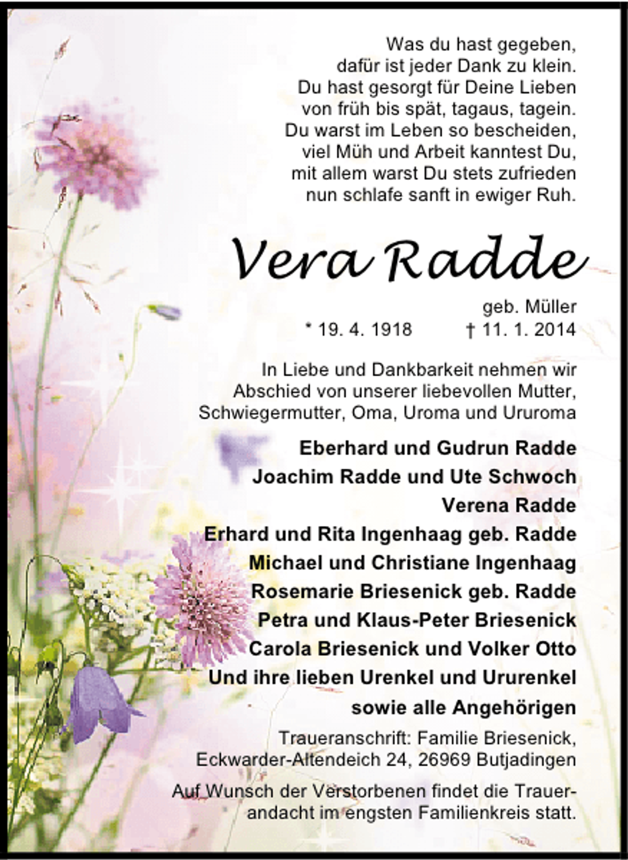 <p>Was du hast gegeben,<br />dafür ist jeder Dank zu klein.<br />Du hast gesorgt für Deine Lieben<br />von früh bis spät, tagaus, tagein.<br />Du warst im Leben so bescheiden,<br />viel Müh und Arbeit kanntest Du,<br />mit allem warst Du stets zufrieden<br />nun schlafe sanft in ewiger Ruh.</p><p>Vera Radde<br />* 19. 4. 1918</p><p>geb. Müller<br />† 11. 1. 2014</p><p>In Liebe und Dankbarkeit nehmen wir<br />Abschied von unserer liebevollen Mutter,<br />Schwiegermutter, Oma, Uroma und Ururoma</p><p>Eberhard und Gudrun Radde<br />Joachim Radde und Ute Schwoch<br />Verena Radde<br />Erhard und Rita Ingenhaag geb. Radde<br />Michael und Christiane Ingenhaag<br />Rosemarie Briesenick geb. Radde<br />Petra und Klaus-Peter Briesenick<br />Carola Briesenick und Volker Otto<br />Und ihre lieben Urenkel und Ururenkel<br />sowie alle Angehörigen<br />Traueranschrift: Familie Briesenick,<br />Eckwarder-Altendeich 24, 26969 Butjadingen<br />Auf Wunsch der Verstorbenen findet die Trauerandacht im engsten Familienkreis statt.</p>