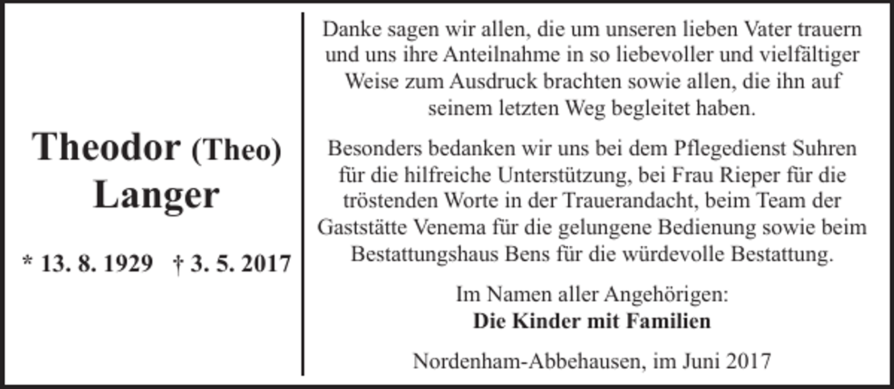 <p>Theodor (Theo)<br />Langer<br />* 13. 8. 1929 † 3. 5. 2017</p><p>Danke sagen wir allen, die um unseren lieben Vater trauern<br />und uns ihre Anteilnahme in so liebevoller und vielfältiger<br />Weise zum Ausdruck brachten sowie allen, die ihn auf<br />seinem letzten Weg begleitet haben.<br />Besonders bedanken wir uns bei dem Pflegedienst Suhren<br />für die hilfreiche Unterstützung, bei Frau Rieper für die<br />tröstenden Worte in der Trauerandacht, beim Team der<br />Gaststätte Venema für die gelungene Bedienung sowie beim<br />Bestattungshaus Bens für die würdevolle Bestattung.<br />Im Namen aller Angehörigen:<br />Die Kinder mit Familien<br />Nordenham-Abbehausen, im Juni 2017</p>