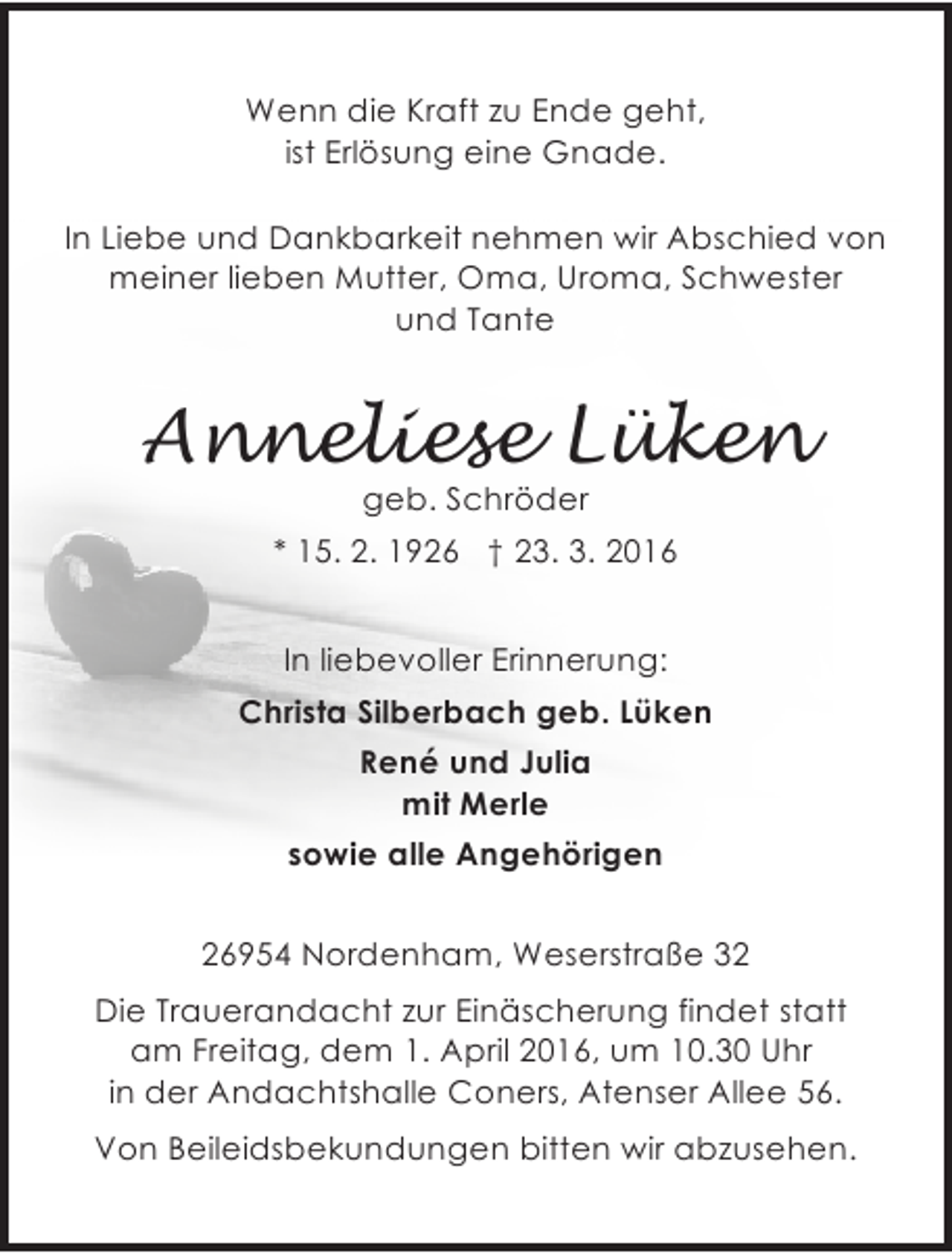 <p>Wenn die Kraft zu Ende geht,<br />ist Erlösung eine Gnade.<br />In Liebe und Dankbarkeit nehmen wir Abschied von<br />meiner lieben Mutter, Oma, Uroma, Schwester<br />und Tante</p><p>Anneliese Lüken<br />geb. Schröder</p><p>* 15. 2. 1926 † 23. 3. 2016<br />In liebevoller Erinnerung:<br />Christa Silberbach geb. Lüken<br />René und Julia<br />mit Merle<br />sowie alle Angehörigen<br />26954 Nordenham, Weserstraße 32<br />Die Trauerandacht zur Einäscherung findet statt<br />am Freitag, dem 1. April 2016, um 10.30 Uhr<br />in der Andachtshalle Coners, Atenser Allee 56.<br />Von Beileidsbekundungen bitten wir abzusehen.</p>