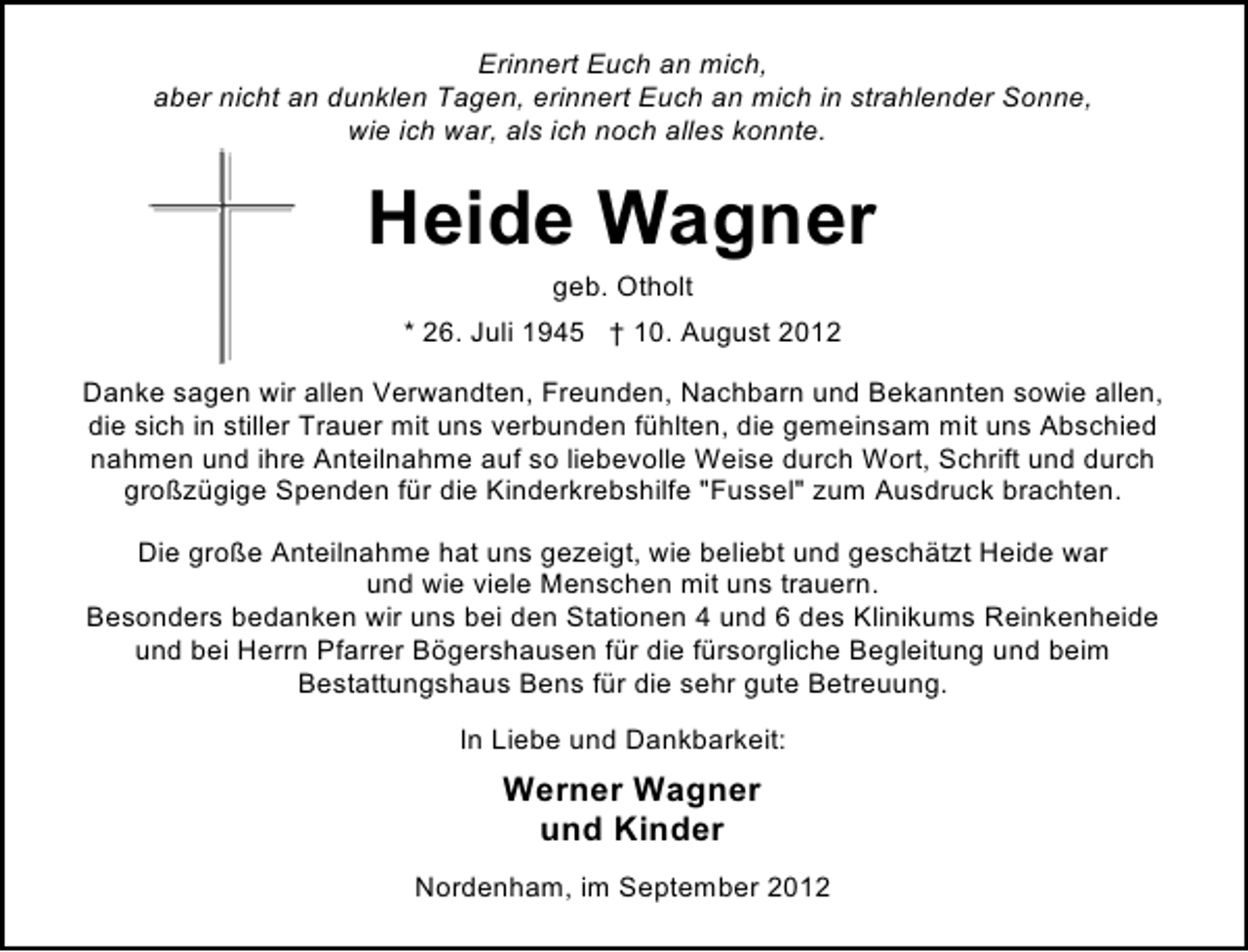 <p>Erinnert Euch an mich,<br />aber nicht an dunklen Tagen, erinnert Euch an mich in strahlender Sonne,<br />wie ich war, als ich noch alles konnte.</p><p>Heide Wagner<br />geb. Otholt</p><p>* 26. Juli 1945 † 10. August 2012<br />Danke sagen wir allen Verwandten, Freunden, Nachbarn und Bekannten sowie allen,<br />die sich in stiller Trauer mit uns verbunden fühlten, die gemeinsam mit uns Abschied<br />nahmen und ihre Anteilnahme auf so liebevolle Weise durch Wort, Schrift und durch<br />großzügige Spenden für die Kinderkrebshilfe "Fussel" zum Ausdruck brachten.<br />Die große Anteilnahme hat uns gezeigt, wie beliebt und geschätzt Heide war<br />und wie viele Menschen mit uns trauern.<br />Besonders bedanken wir uns bei den Stationen 4 und 6 des Klinikums Reinkenheide<br />und bei Herrn Pfarrer Bögershausen für die fürsorgliche Begleitung und beim<br />Bestattungshaus Bens für die sehr gute Betreuung.<br />In Liebe und Dankbarkeit:</p><p>Werner Wagner<br />und Kinder<br />Nordenham, im September 2012</p>