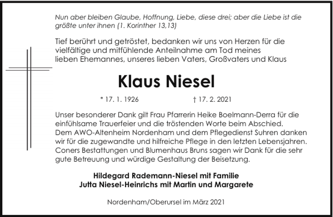 <p>Nun aber bleiben Glaube, Hoffnung, Liebe, diese drei; aber die Liebe ist die<br />größte unter ihnen (1. Korinther 13,13)</p><p>Tief berührt und getröstet, bedanken wir uns von Herzen für die<br />vielfältige und mitfühlende Anteilnahme am Tod meines<br />lieben Ehemannes, unseres lieben Vaters, Großvaters und Klaus</p><p>Klaus Niesel<br />* 17. 1. 1926</p><p>† 17. 2. 2021</p><p>Unser besonderer Dank gilt Frau Pfarrerin Heike Boelmann-Derra für die<br />einfühlsame Trauerfeier und die tröstenden Worte beim Abschied.<br />Dem AWO-Altenheim Nordenham und dem Pflegedienst Suhren danken<br />wir für die zugewandte und hilfreiche Pflege in den letzten Lebensjahren.<br />Coners Bestattungen und Blumenhaus Bruns sagen wir Dank für die sehr<br />gute Betreuung und würdige Gestaltung der Beisetzung.</p><p>Hildegard Rademann-Niesel mit Familie<br />Jutta Niesel-Heinrichs mit Martin und Margarete<br />Nordenham/Oberursel im März 2021</p>