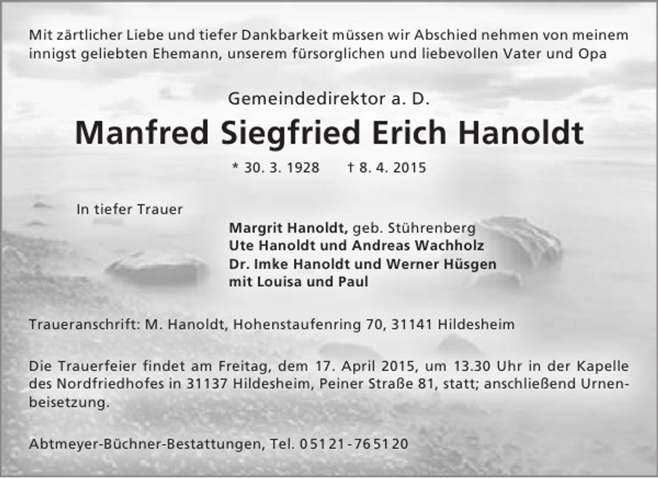 <p>Mit zärtlicher Liebe und tiefer Dankbarkeit müssen wir Abschied nehmen von meinem<br />innigst geliebten Ehemann, unserem fürsorglichen und liebevollen Vater und Opa</p><p>Gemeindedirektor a. D.</p><p>Manfred Siegfried Erich Hanoldt<br />* 30. 3. 1928<br />In tiefer Trauer</p><p>† 8. 4. 2015</p><p>Margrit Hanoldt, geb. Stührenberg<br />Ute Hanoldt und Andreas Wachholz<br />Dr. Imke Hanoldt und Werner Hüsgen<br />mit Louisa und Paul</p><p>Traueranschrift: M. Hanoldt, Hohenstaufenring 70, 31141 Hildesheim<br />Die Trauerfeier findet am Freitag, dem 17. April 2015, um 13.30 Uhr in der Kapelle<br />des Nordfriedhofes in 31137 Hildesheim, Peiner Straße 81, statt; anschließend Urnenbeisetzung.<br />Abtmeyer-Büchner-Bestattungen, Tel. 0 51 21 - 76 51 20</p>