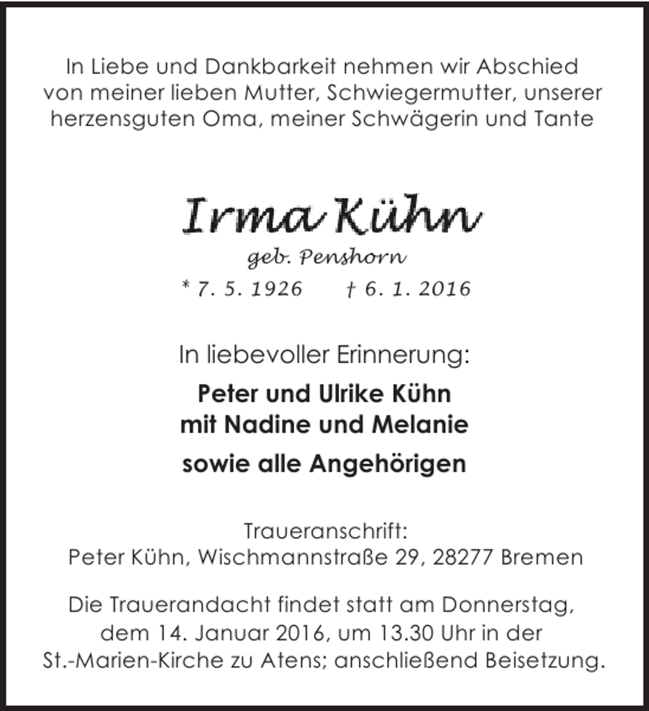 <p>In Liebe und Dankbarkeit nehmen wir Abschied<br />von meiner lieben Mutter, Schwiegermutter, unserer<br />herzensguten Oma, meiner Schwägerin und Tante</p><p>geb. Penshorn<br />* 7. 5. 1926</p><p>† 6. 1. 2016</p><p>In liebevoller Erinnerung:<br />Peter und Ulrike Kühn<br />mit Nadine und Melanie<br />sowie alle Angehörigen<br />Traueranschrift:<br />Peter Kühn, Wischmannstraße 29, 28277 Bremen<br />Die Trauerandacht findet statt am Donnerstag,<br />dem 14. Januar 2016, um 13.30 Uhr in der<br />St.-Marien-Kirche zu Atens; anschließend Beisetzung.</p>
