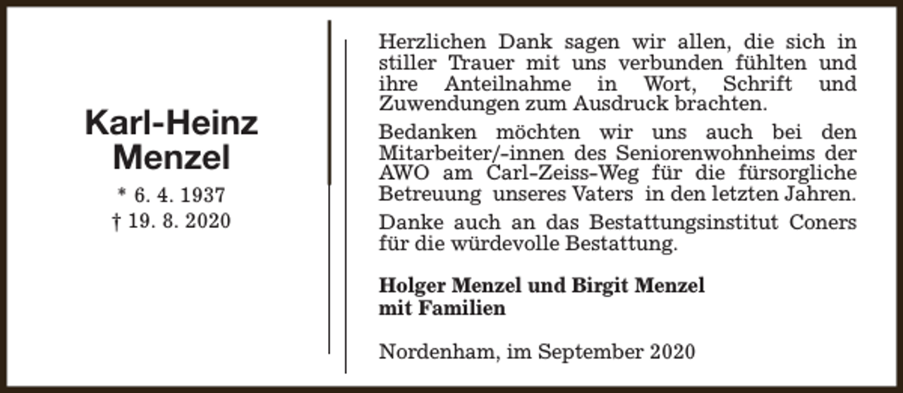<p>Karl-Heinz<br />Menzel<br />* 6. 4. 1937<br />† 19. 8. 2020</p><p>Herzlichen Dank sagen wir allen, die sich in<br />stiller Trauer mit uns verbunden fühlten und<br />ihre Anteilnahme in Wort, Schrift und<br />Zuwendungen zum Ausdruck brachten.<br />Bedanken möchten wir uns auch bei den<br />Mitarbeiter/-innen des Seniorenwohnheims der<br />AWO am Carl-Zeiss-Weg für die fürsorgliche<br />Betreuung unseres Vaters in den letzten Jahren.<br />Danke auch an das Bestattungsinstitut Coners<br />für die würdevolle Bestattung.<br />Holger Menzel und Birgit Menzel<br />mit Familien<br />Nordenham, im September 2020</p>