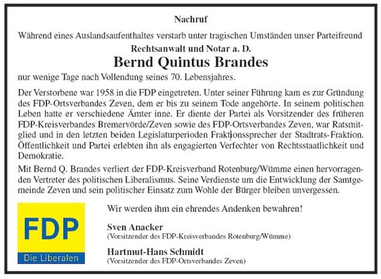 <p>Während eines Auslandsaufenthaltes verstarb unter tragischen Umständen unser Parteifreund<br />Rechtsanwalt und Notar a. D.<br />Bernd Quintus Brandes<br />nur wenige Tage nach Vollendung seines 70. Lebensjahres.<br />Der Verstorbene war 1958 in die FDP eingetreten. Unter seiner Führung kam es zur Gründung<br />des FDP-Ortsverbandes Zeven, dem er bis zu seinem Tode angehörte. In seinem politischen<br />Leben hatte er verschiedene Ämter inne. Er diente der Partei als Vorsitzender des früheren<br />FDP-Kreisverbandes Bremervörde/Zeven sowie des FDP-Ortsverbandes Zeven, war Ratsmitglied<br />und in den letzten beiden Legislaturperioden Fraktionssprecher der Stadtrats-Fraktion.<br />Öffentlichkeit und Partei erlebten ihn als engagierten Verfechter von Rechtsstaatlichkeit und<br />Demokratie.<br />Mit Bernd Q. Brandes verliert der FDP-Kreisverband Rotenburg/Wümme einen hervorragenden<br />Vertreter des politischen Liberalismus. Seine Verdienste um die Entwicklung der Samtgemeinde<br />Zeven und sein politischer Einsatz zum Wohle der Bürger bleiben unvergessen.<br />Wir werden ihm ein ehrendes Andenken bewahren!<br />Sven Anacker<br />(Vorsitzender des FDP-Kreisverbandes Rotenburg/Wümme)<br />Hartmut-Hans Schmidt<br />(Vorsitzender des FDP-Ortsverbandes Zeven)</p>