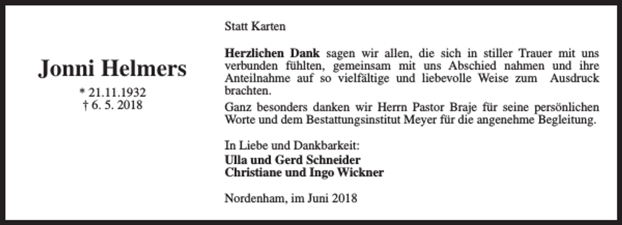 <p>Statt Karten</p><p>Jonni Helmers<br />* 21.11.1932<br />† 6. 5. 2018</p><p>Herzlichen Dank sagen wir allen, die sich in stiller Trauer mit uns<br />verbunden fühlten, gemeinsam mit uns Abschied nahmen und ihre<br />Anteilnahme auf so vielfältige und liebevolle Weise zum Ausdruck<br />brachten.<br />Ganz besonders danken wir Herrn Pastor Braje für seine persönlichen<br />Worte und dem Bestattungsinstitut Meyer für die angenehme Begleitung.<br />In Liebe und Dankbarkeit:<br />Ulla und Gerd Schneider<br />Christiane und Ingo Wickner<br />Nordenham, im Juni 2018</p>