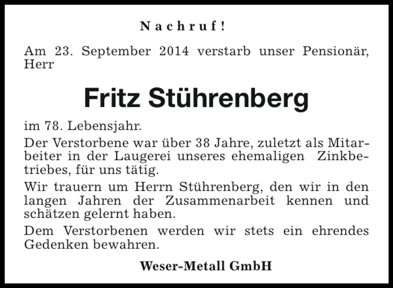 <p>Nachruf!<br />Am 23. September 2014 verstarb unser Pensionär,<br />Herr</p><p>Fritz Stührenberg<br />im 78. Lebensjahr.<br />Der Verstorbene war über 38 Jahre, zuletzt als Mitarbeiter in der Laugerei unseres ehemaligen Zinkbetriebes, für uns tätig.<br />Wir trauern um Herrn Stührenberg, den wir in den<br />langen Jahren der Zusammenarbeit kennen und<br />schätzen gelernt haben.<br />Dem Verstorbenen werden wir stets ein ehrendes<br />Gedenken bewahren.<br />Weser-Metall GmbH</p>