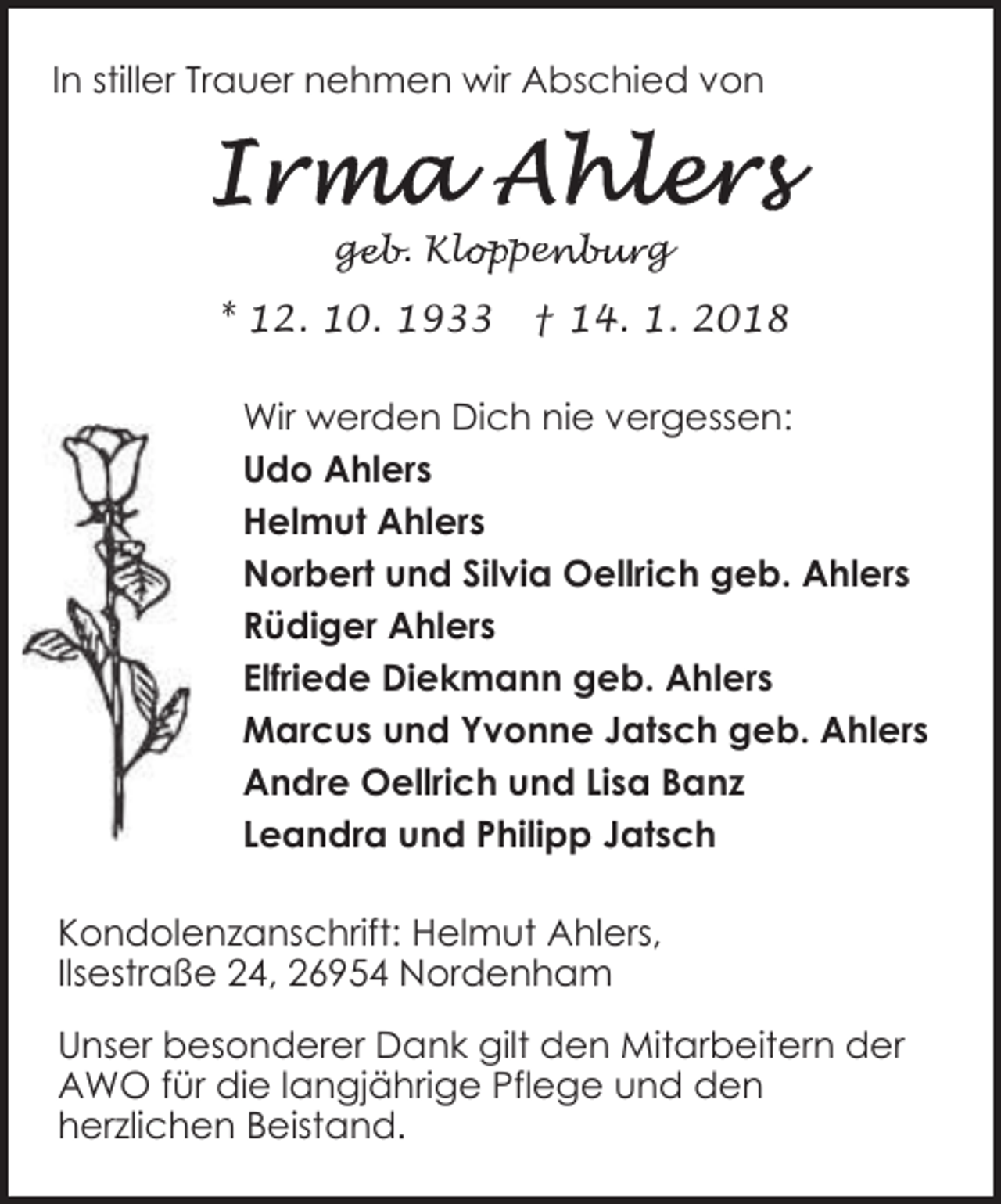 <p>In stiller Trauer nehmen wir Abschied von</p><p>geb. Klo<br />ge<br />loppen<br />enburg</p><p>* 12. 10. 1933</p><p>† 14. 1. 2018</p><p>Wir werden Dich nie vergessen:<br />Udo Ahlers<br />Helmut Ahlers<br />Norbert und Silvia Oellrich geb. Ahlers<br />Rüdiger Ahlers<br />Elfriede Diekmann geb. Ahlers<br />Marcus und Yvonne Jatsch geb. Ahlers<br />Andre Oellrich und Lisa Banz<br />Leandra und Philipp Jatsch<br />Kondolenzanschrift: Helmut Ahlers,<br />Ilsestraße 24, 26954 Nordenham<br />Unser besonderer Dank gilt den Mitarbeitern der<br />AWO für die langjährige Pflege und den<br />herzlichen Beistand.</p>