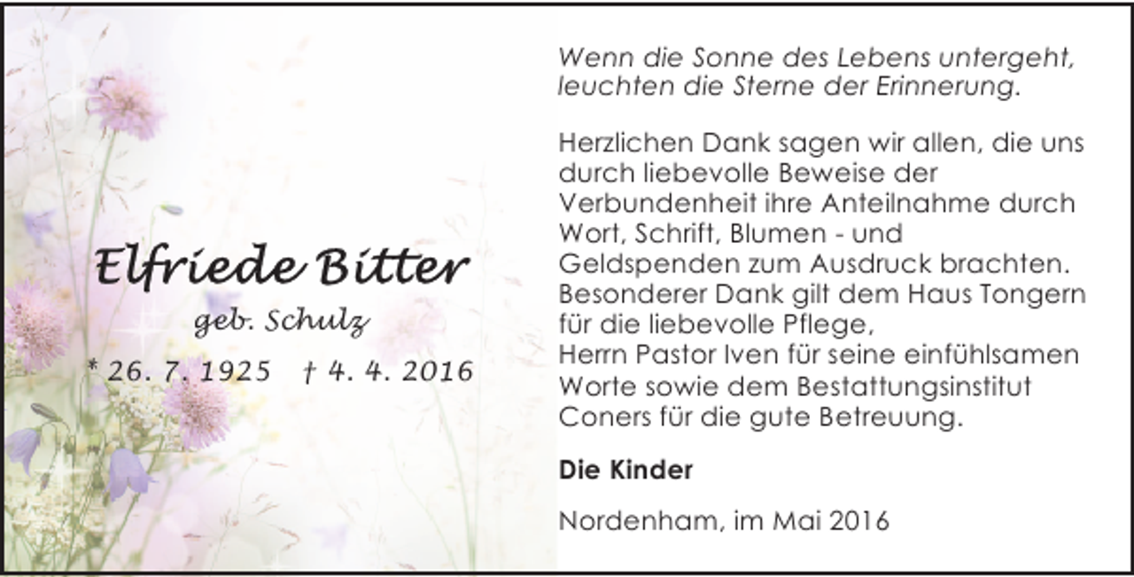 <p>Wenn die Sonne des Lebens untergeht,<br />leuchten die Sterne der Erinnerung.</p><p>geb. Schulz<br />* 26. 7. 1925</p><p>† 4. 4. 2016</p><p>Herzlichen Dank sagen wir allen, die uns<br />durch liebevolle Beweise der<br />Verbundenheit ihre Anteilnahme durch<br />Wort, Schrift, Blumen - und<br />Geldspenden zum Ausdruck brachten.<br />Besonderer Dank gilt dem Haus Tongern<br />für die liebevolle Pflege,<br />Herrn Pastor Iven für seine einfühlsamen<br />Worte sowie dem Bestattungsinstitut<br />Coners für die gute Betreuung.<br />Die Kinder<br />Nordenham, im Mai 2016</p>