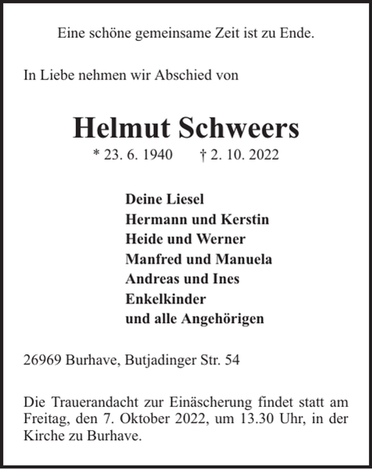 <p>Eine schöne gemeinsame Zeit ist zu Ende.<br />In Liebe nehmen wir Abschied von</p><p>Helmut Schweers<br />* 23. 6. 1940</p><p>† 2. 10. 2022</p><p>Deine Liesel<br />Hermann und Kerstin<br />Heide und Werner<br />Manfred und Manuela<br />Andreas und Ines<br />Enkelkinder<br />und alle Angehörigen<br />26969 Burhave, Butjadinger Str. 54<br />Die Trauerandacht zur Einäscherung findet statt am<br />Freitag, den 7. Oktober 2022, um 13.30 Uhr, in der<br />Kirche zu Burhave.</p>