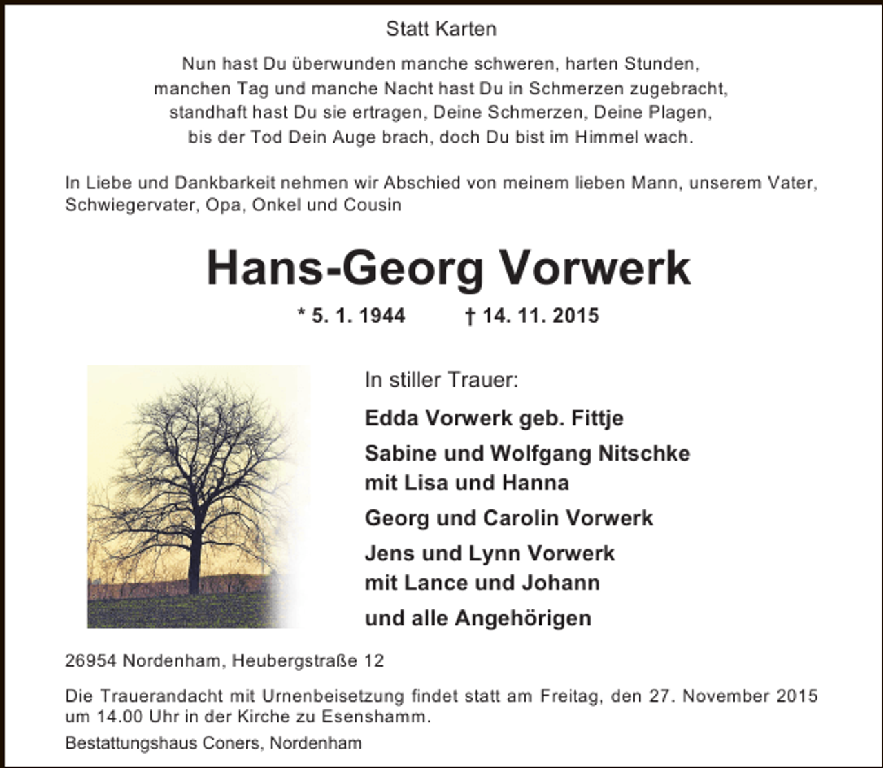 <p>Statt Karten<br />Nun hast Du überwunden manche schweren, harten Stunden,<br />manchen Tag und manche Nacht hast Du in Schmerzen zugebracht,<br />standhaft hast Du sie ertragen, Deine Schmerzen, Deine Plagen,<br />bis der Tod Dein Auge brach, doch Du bist im Himmel wach.<br />In Liebe und Dankbarkeit nehmen wir Abschied von meinem lieben Mann, unserem Vater,<br />Schwiegervater, Opa, Onkel und Cousin</p><p>Hans-Georg Vorwerk<br />* 5. 1. 1944</p><p>† 14. 11. 2015</p><p>In stiller Trauer:<br />Edda Vorwerk geb. Fittje<br />Sabine und Wolfgang Nitschke<br />mit Lisa und Hanna<br />Georg und Carolin Vorwerk<br />Jens und Lynn Vorwerk<br />mit Lance und Johann<br />und alle Angehörigen<br />26954 Nordenham, Heubergstraße 12<br />Die Trauerandacht mit Urnenbeisetzung findet statt am Freitag, den 27. November 2015<br />um 14.00 Uhr in der Kirche zu Esenshamm.<br />Bestattungshaus Coners, Nordenham</p>