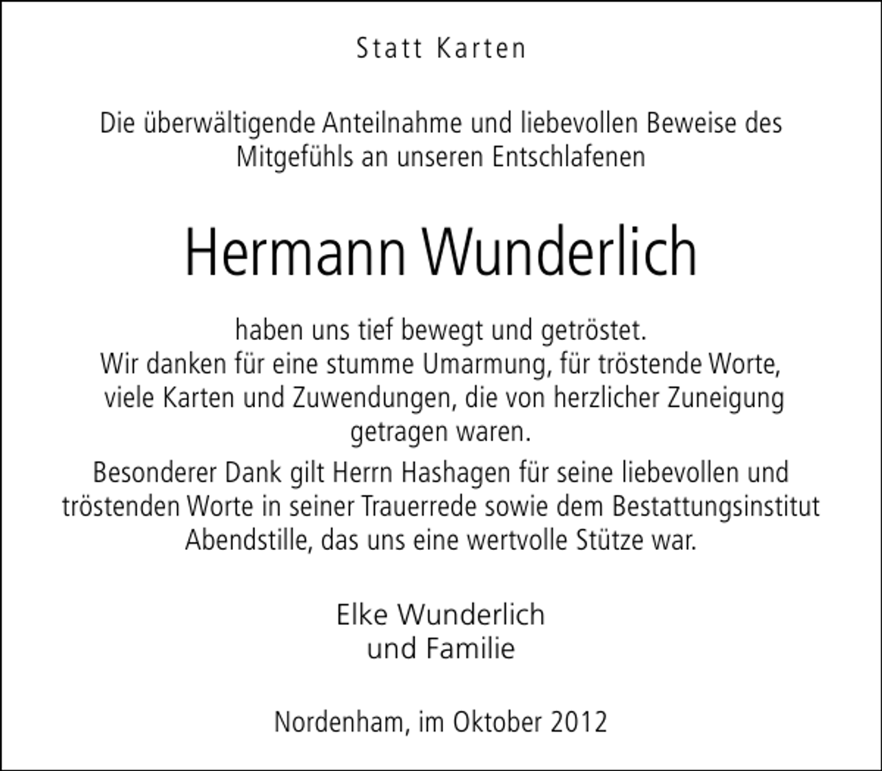 <p>Statt Karten<br />Die überwältigende Anteilnahme und liebevollen Beweise des<br />Mitgefühls an unseren Entschlafenen</p><p>Hermann Wunderlich<br />haben uns tief bewegt und getröstet.<br />Wir danken für eine stumme Umarmung, für tröstende Worte,<br />viele Karten und Zuwendungen, die von herzlicher Zuneigung<br />getragen waren.<br />Besonderer Dank gilt Herrn Hashagen für seine liebevollen und<br />tröstenden Worte in seiner Trauerrede sowie dem Bestattungsinstitut<br />Abendstille, das uns eine wertvolle Stütze war.<br />Elke Wunderlich<br />und Familie<br />Nordenham, im Oktober 2012</p>