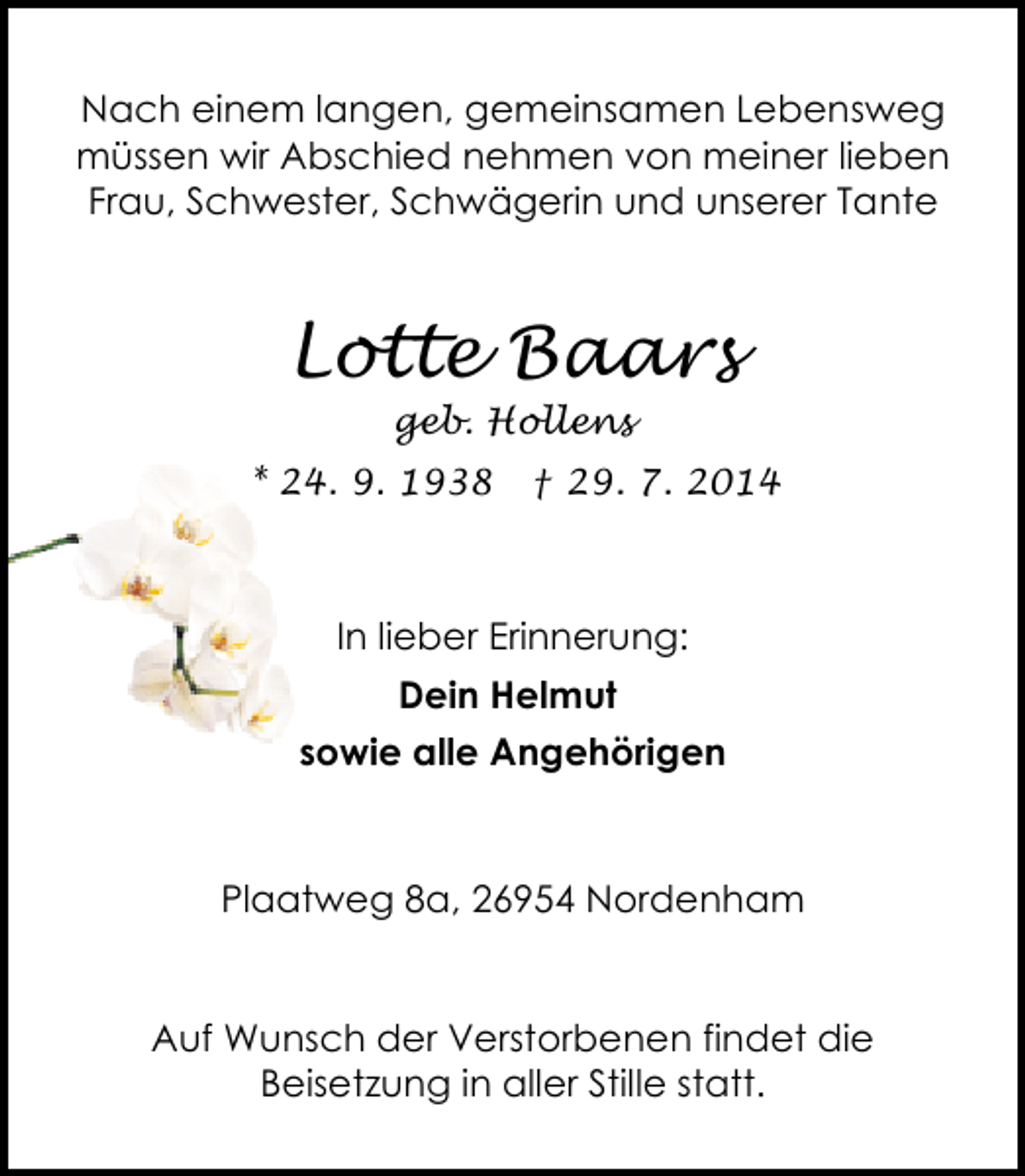 <p>Nach einem langen, gemeinsamen Lebensweg<br />müssen wir Abschied nehmen von meiner lieben<br />Frau, Schwester, Schwägerin und unserer Tante</p><p>Lotte Baars<br />geb. Hollens</p><p>* 24. 9. 1938</p><p>† 29. 7. 2014</p><p>In lieber Erinnerung:<br />Dein Helmut<br />sowie alle Angehörigen</p><p>Plaatweg 8a, 26954 Nordenham<br />Auf Wunsch der Verstorbenen findet die<br />Beisetzung in aller Stille statt.</p>
