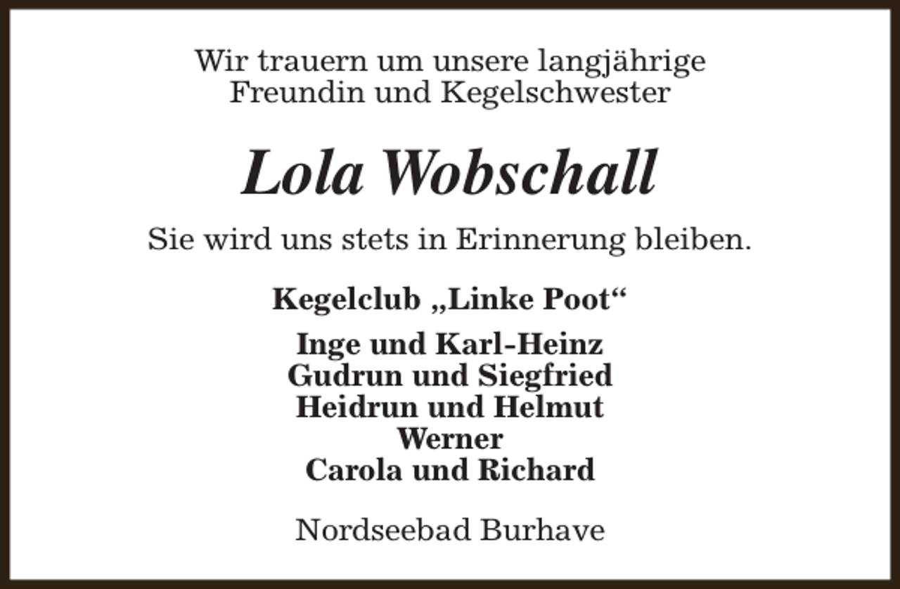 <p>Wir trauern um unsere langjährige<br />Freundin und Kegelschwester</p><p>Lola Wobschall<br />Sie wird uns stets in Erinnerung bleiben.<br />Kegelclub „Linke Poot“<br />Inge und Karl-Heinz<br />Gudrun und Siegfried<br />Heidrun und Helmut<br />Werner<br />Carola und Richard<br />Nordseebad Burhave</p>