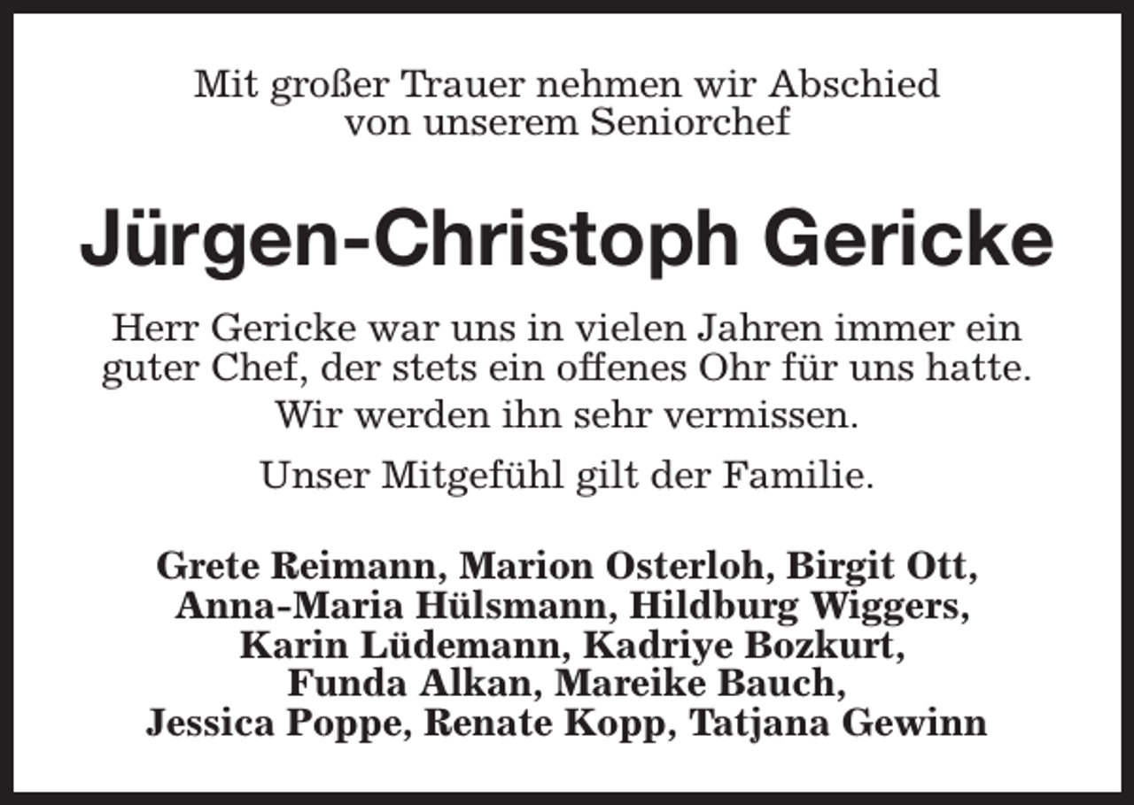 <p>Mit großer Trauer nehmen wir Abschied<br />von unserem Seniorchef</p><p>Jürgen-Christoph Gericke<br />Herr Gericke war uns in vielen Jahren immer ein<br />guter Chef, der stets ein offenes Ohr für uns hatte.<br />Wir werden ihn sehr vermissen.<br />Unser Mitgefühl gilt der Familie.<br />Grete Reimann, Marion Osterloh, Birgit Ott,<br />Anna-Maria Hülsmann, Hildburg Wiggers,<br />Karin Lüdemann, Kadriye Bozkurt,<br />Funda Alkan, Mareike Bauch,<br />Jessica Poppe, Renate Kopp, Tatjana Gewinn</p>