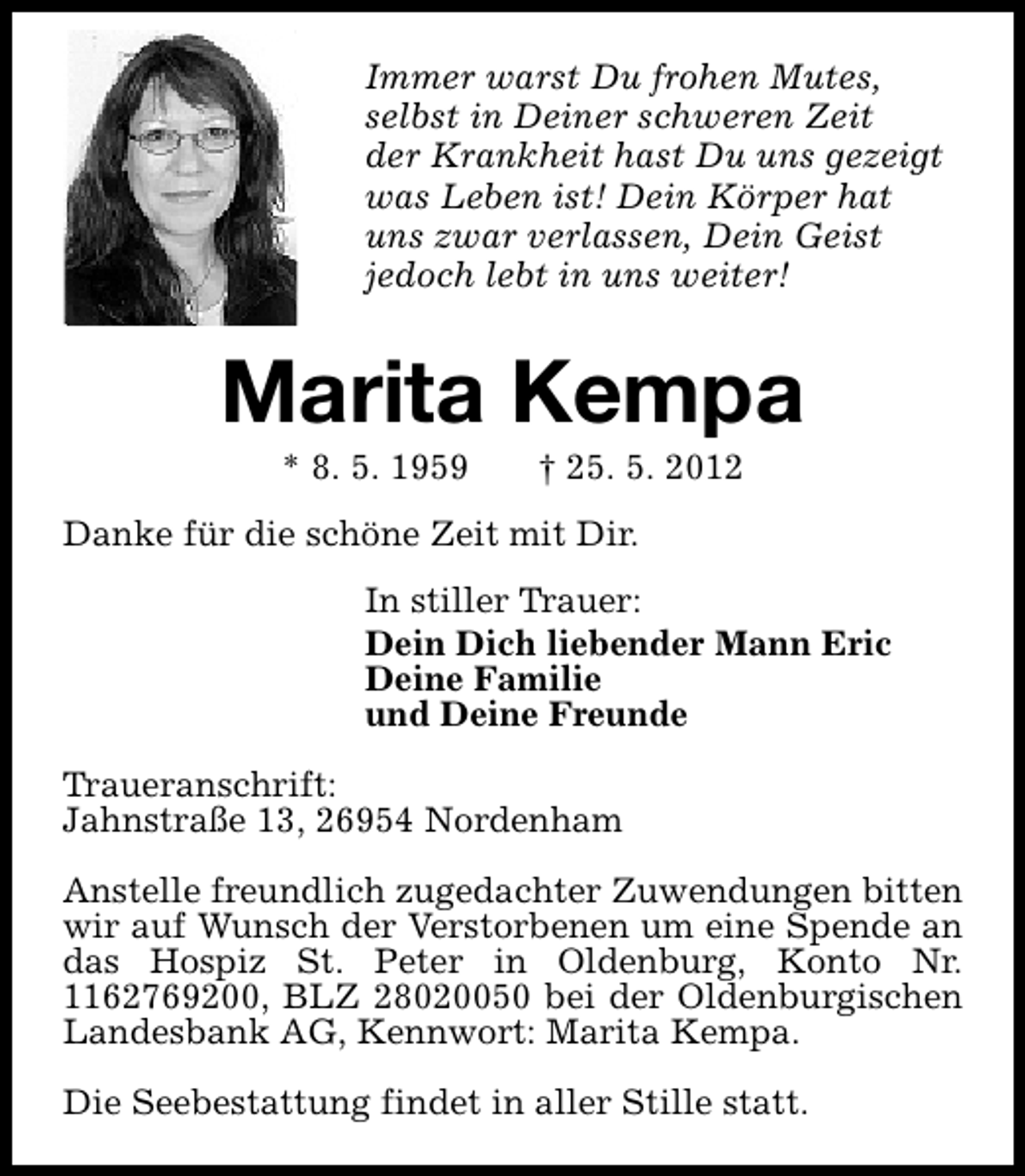 <p>Immer warst Du frohen Mutes,<br />selbst in Deiner schweren Zeit<br />der Krankheit hast Du uns gezeigt<br />was Leben ist! Dein Körper hat<br />uns zwar verlassen, Dein Geist<br />jedoch lebt in uns weiter!</p><p>Marita Kempa<br />* 8. 5. 1959</p><p>† 25. 5. 2012</p><p>Danke für die schöne Zeit mit Dir.<br />In stiller Trauer:<br />Dein Dich liebender Mann Eric<br />Deine Familie<br />und Deine Freunde<br />Traueranschrift:<br />Jahnstraße 13, 26954 Nordenham<br />Anstelle freundlich zugedachter Zuwendungen bitten<br />wir auf Wunsch der Verstorbenen um eine Spende an<br />das Hospiz St. Peter in Oldenburg, Konto Nr.<br />1162769200, BLZ 28020050 bei der Oldenburgischen<br />Landesbank AG, Kennwort: Marita Kempa.<br />Die Seebestattung findet in aller Stille statt.</p>
