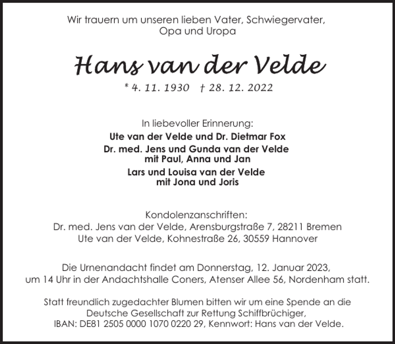 <p>Wir trauern um unseren lieben Vater, Schwiegervater,<br />Opa und Uropa</p><p>* 4. 11. 1930</p><p>† 28. 12. 2022</p><p>In liebevoller Erinnerung:<br />Ute van der Velde und Dr. Dietmar Fox<br />Dr. med. Jens und Gunda van der Velde<br />mit Paul, Anna und Jan<br />Lars und Louisa van der Velde<br />mit Jona und Joris<br />Kondolenzanschriften:<br />Dr. med. Jens van der Velde, Arensburgstraße 7, 28211 Bremen<br />Ute van der Velde, Kohnestraße 26, 30559 Hannover<br />Die Urnenandacht findet am Donnerstag, 12. Januar 2023,<br />um 14 Uhr in der Andachtshalle Coners, Atenser Allee 56, Nordenham statt.<br />Statt freundlich zugedachter Blumen bitten wir um eine Spende an die<br />Deutsche Gesellschaft zur Rettung Schiffbrüchiger,<br />IBAN: DE81 2505 0000 107220 29, Kennwort: Hans van der Velde.</p>