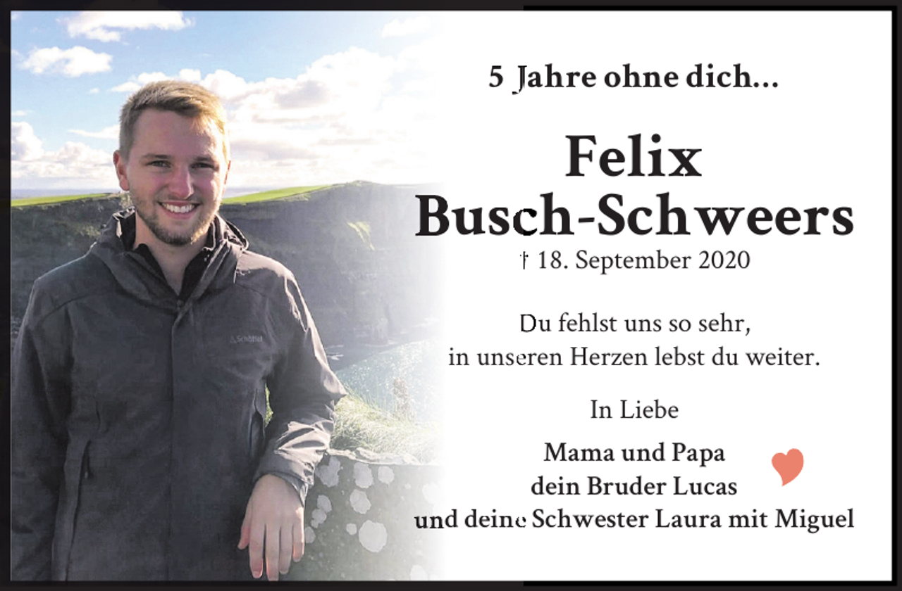 <p>5 Jahre ohne dich…</p>
<p>Felix<br />Buscch-Schweers<br />† 18. September 2020</p>
<p>Du fehlst uns so sehr,<br />in unseeren Herzen lebst du weiter.<br />In Liebe<br />Mama und Papa<br />dein Bruder Lucas<br />und deinee Schwester Laura mit Miguel</p>
