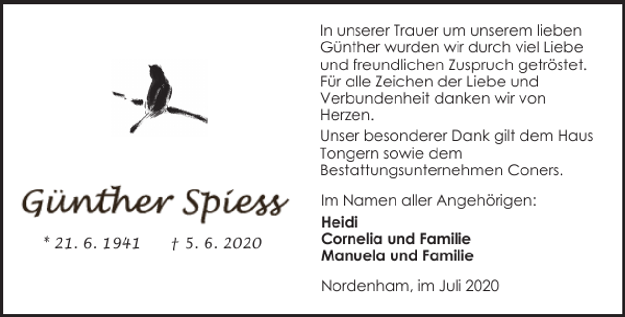 <p>In unserer Trauer um unserem lieben<br />Günther wurden wir durch viel Liebe<br />und freundlichen Zuspruch getröstet.<br />Für alle Zeichen der Liebe und<br />Verbundenheit danken wir von<br />Herzen.<br />Unser besonderer Dank gilt dem Haus<br />Tongern sowie dem<br />Bestattungsunternehmen Coners.</p><p>* 21. 6. 1941</p><p>† 5. 6. 2020</p><p>Im Namen aller Angehörigen:<br />Heidi<br />Cornelia und Familie<br />Manuela und Familie<br />Nordenham, im Juli 2020</p>