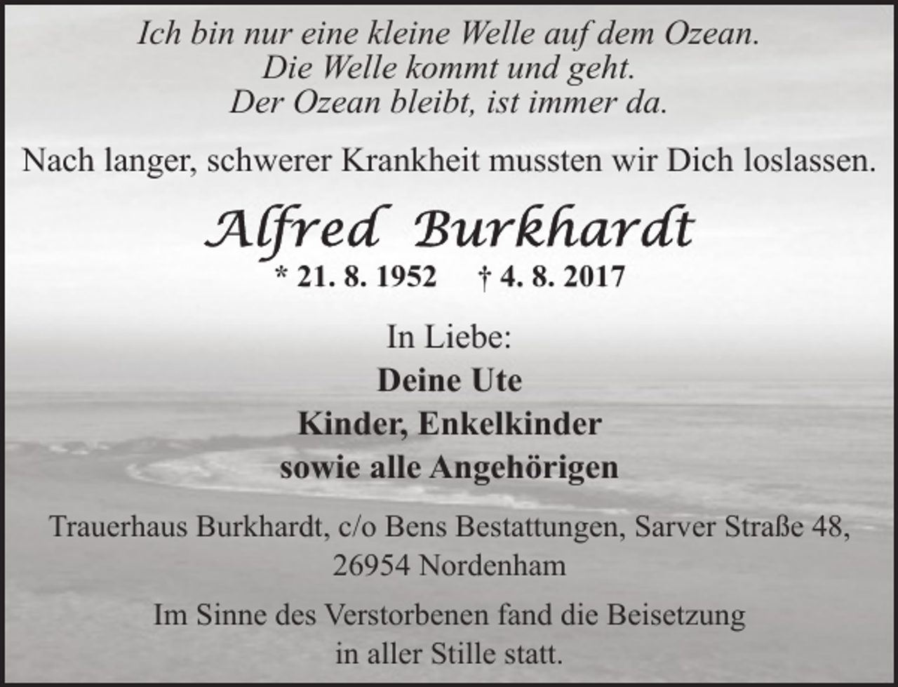 <p>Ich bin nur eine kleine Welle auf dem Ozean.<br />Die Welle kommt und geht.<br />Der Ozean bleibt, ist immer da.<br />Nach langer, schwerer Krankheit mussten wir Dich loslassen.<br />* 21. 8. 1952</p><p>† 4. 8. 2017</p><p>In Liebe:<br />Deine Ute<br />Kinder, Enkelkinder<br />sowie alle Angehörigen<br />Trauerhaus Burkhardt, c/o Bens Bestattungen, Sarver Straße 48,<br />26954 Nordenham<br />Im Sinne des Verstorbenen fand die Beisetzung<br />in aller Stille statt.</p>