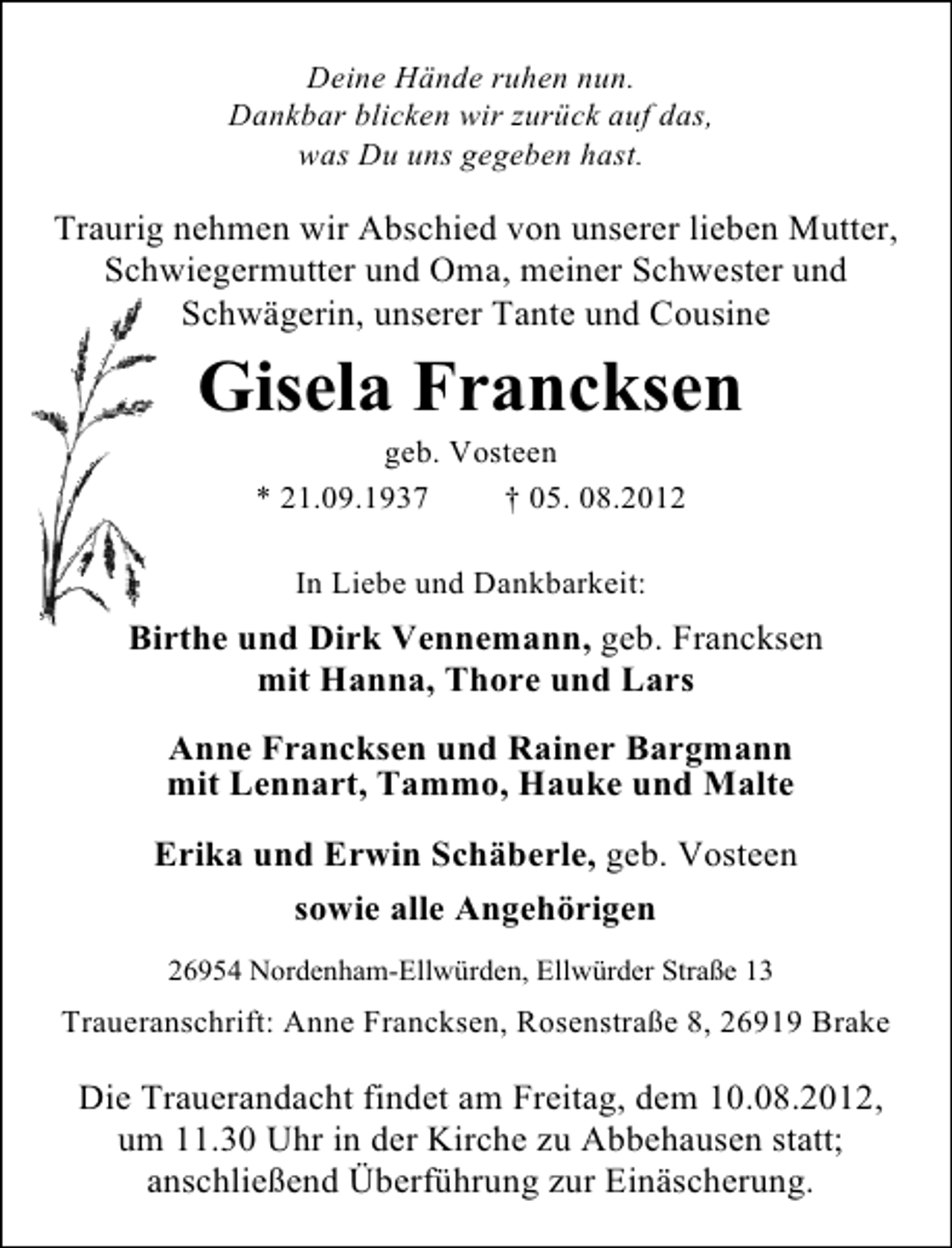 <p>Deine Hände ruhen nun.<br />Dankbar blicken wir zurück auf das,<br />was Du uns gegeben hast.</p><p>Traurig nehmen wir Abschied von unserer lieben Mutter,<br />Schwiegermutter und Oma, meiner Schwester und<br />Schwägerin, unserer Tante und Cousine</p><p>Gisela Francksen<br />geb. Vosteen<br />* 21.09.1937<br />† 05. 08.2012<br />In Liebe und Dankbarkeit:</p><p>Birthe und Dirk Vennemann, geb. Francksen<br />mit Hanna, Thore und Lars<br />Anne Francksen und Rainer Bargmann<br />mit Lennart, Tammo, Hauke und Malte<br />Erika und Erwin Schäberle, geb. Vosteen<br />sowie alle Angehörigen<br />26954 Nordenham-Ellwürden, Ellwürder Straße 13</p><p>Traueranschrift: Anne Francksen, Rosenstraße 8, 26919 Brake</p><p>Die Trauerandacht findet am Freitag, dem 10.08.2012,<br />um 11.30 Uhr in der Kirche zu Abbehausen statt;<br />anschließend Überführung zur Einäscherung.</p>