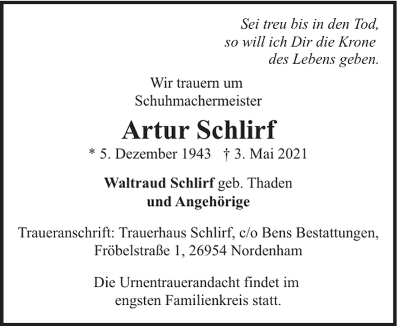 <p>Sei treu bis in den Tod,<br />so will ich Dir die Krone<br />des Lebens geben.<br />Wir trauern um<br />Schuhmachermeister</p><p>Artur Schlirf</p><p>* 5. Dezember 1943 † 3. Mai 2021<br />Waltraud Schlirf geb. Thaden<br />und Angehörige<br />Traueranschrift: Trauerhaus Schlirf, c/o Bens Bestattungen,<br />Fröbelstraße 1, 26954 Nordenham<br />Die Urnentrauerandacht findet im<br />engsten Familienkreis statt.</p>