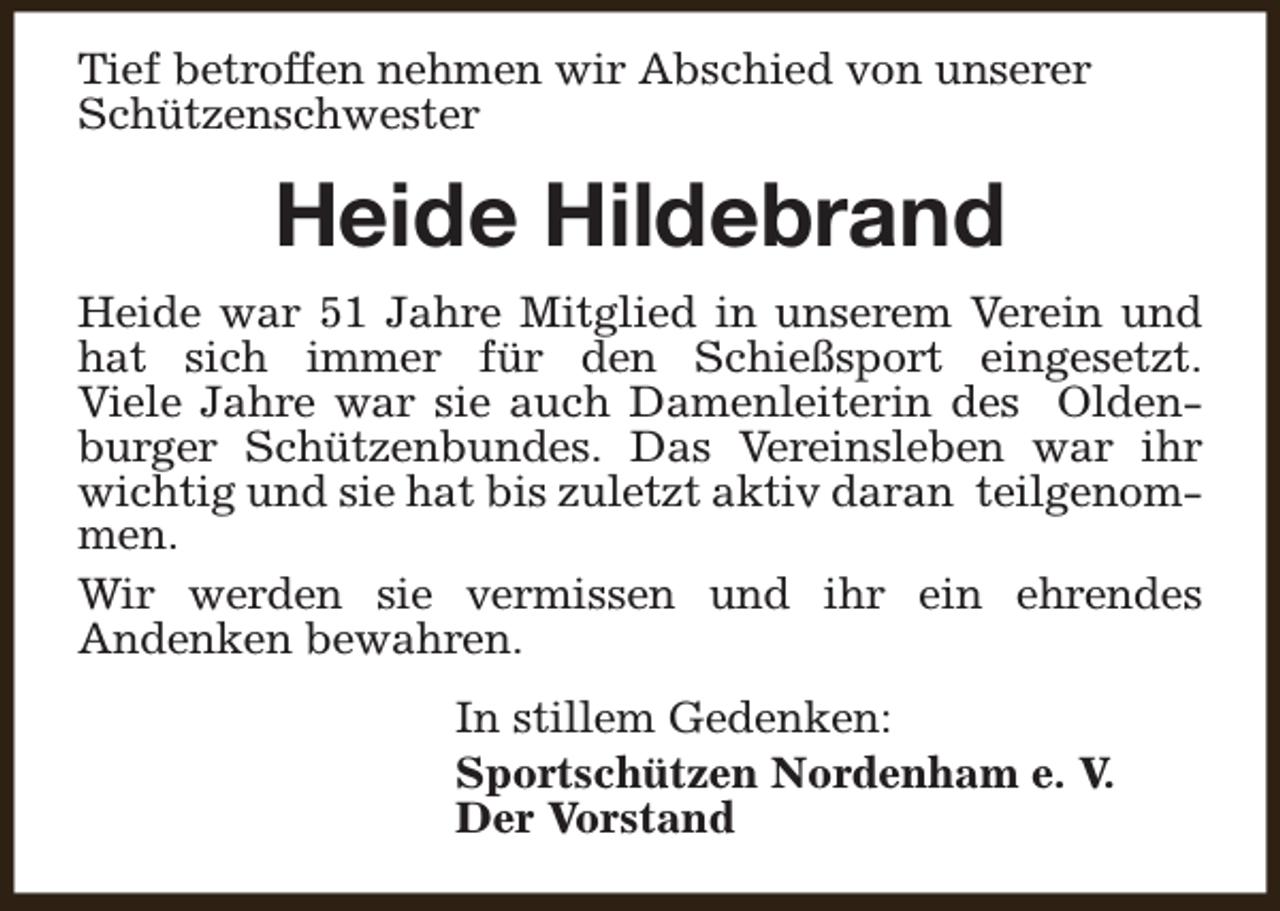 <p>Tief betroffen nehmen wir Abschied von unserer<br />Schützenschwester</p><p>Heide Hildebrand<br />Heide war 51 Jahre Mitglied in unserem Verein und<br />hat sich immer für den Schießsport eingesetzt.<br />Viele Jahre war sie auch Damenleiterin des Oldenburger Schützenbundes. Das Vereinsleben war ihr<br />wichtig und sie hat bis zuletzt aktiv daran teilgenommen.<br />Wir werden sie vermissen und ihr ein ehrendes<br />Andenken bewahren.<br />In stillem Gedenken:<br />Sportschützen Nordenham e. V.<br />Der Vorstand</p>