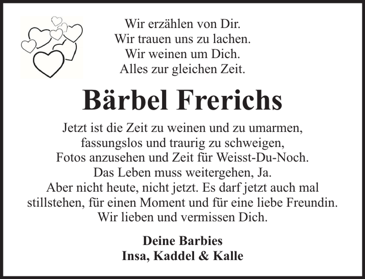 <p>Wir erzählen von Dir.<br />Wir trauen uns zu lachen.<br />Wir weinen um Dich.<br />Alles zur gleichen Zeit.</p><p>Bärbel Frerichs</p><p>Jetzt ist die Zeit zu weinen und zu umarmen,<br />fassungslos und traurig zu schweigen,<br />Fotos anzusehen und Zeit für Weisst-Du-Noch.<br />Das Leben muss weitergehen, Ja.<br />Aber nicht heute, nicht jetzt. Es darf jetzt auch mal<br />stillstehen, für einen Moment und für eine liebe Freundin.<br />Wir lieben und vermissen Dich.<br />Deine Barbies<br />Insa, Kaddel &amp; Kalle</p>