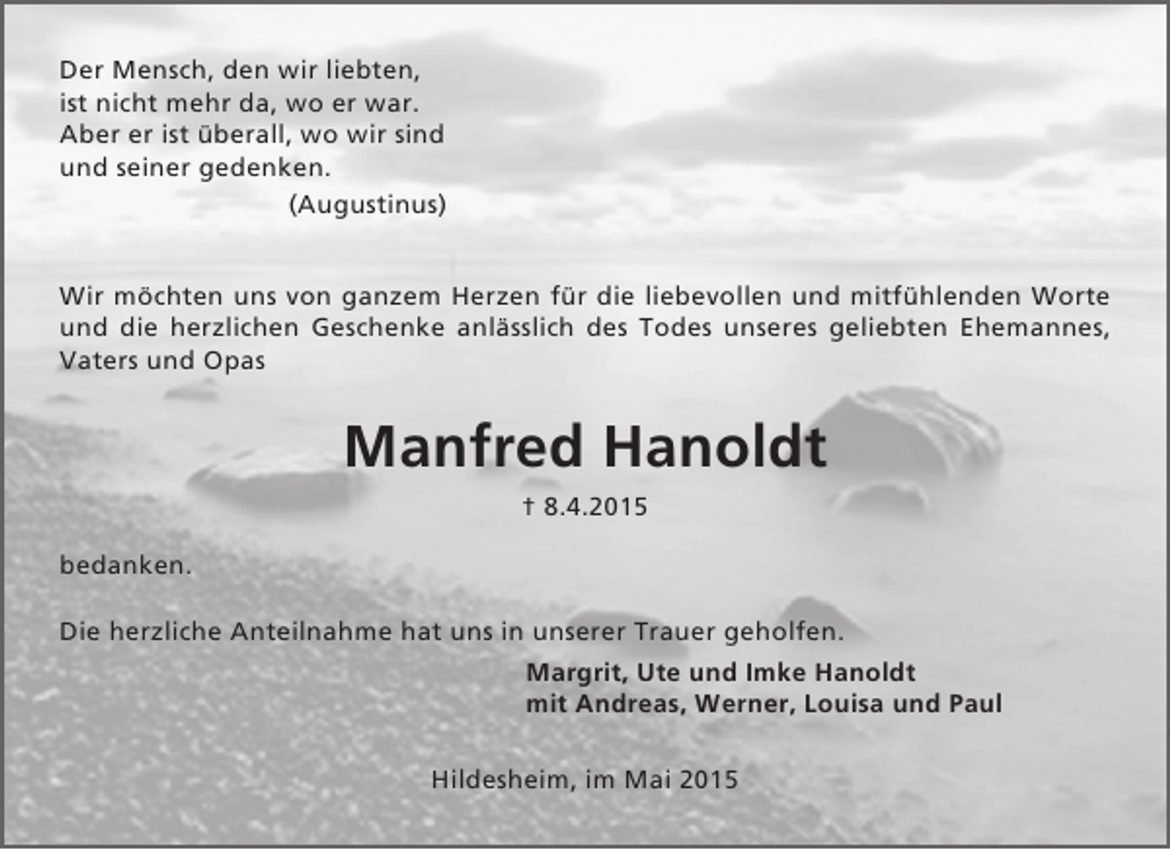 <p>Der Mensch, den wir liebten,<br />ist nicht mehr da, wo er war.<br />Aber er ist überall, wo wir sind<br />und seiner gedenken.<br />(Augustinus)<br />Wir möchten uns von ganzem Herzen für die liebevollen und mitfühlenden Worte<br />und die herzlichen Geschenke anlässlich des Todes unseres geliebten Ehemannes,<br />Vaters und Opas</p><p>Manfred Hanoldt<br />† 8.4.2015<br />bedanken.<br />Die herzliche Anteilnahme hat uns in unserer Trauer geholfen.<br />Margrit, Ute und Imke Hanoldt<br />mit Andreas, Werner, Louisa und Paul<br />Hildesheim, im Mai 2015</p>