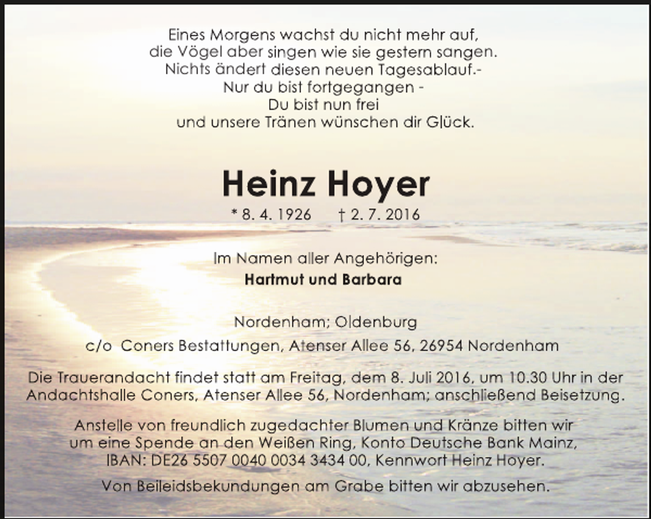 <p>Eines Morgens wachst du nicht mehr auf,<br />die Vögel aber singen wie sie gestern sangen.<br />Nichts ändert diesen neuen Tagesablauf.Nur du bist fortgegangen Du bist nun frei<br />und unsere Tränen wünschen dir Glück.</p><p>Heinz Hoyer<br />* 8. 4. 1926</p><p>† 2. 7. 2016</p><p>Im Namen aller Angehörigen:<br />Hartmut und Barbara<br />Nordenham; Oldenburg<br />c/o Coners Bestattungen, Atenser Allee 56, 26954 Nordenham<br />Die Trauerandacht findet statt am Freitag, dem 8. Juli 2016, um 10.30 Uhr in der<br />Andachtshalle Coners, Atenser Allee 56, Nordenham; anschließend Beisetzung.<br />g<br />Anstelle von freundlich zugedachter Blumen und Kränze bitten wir<br />um eine Spende an den Weißen Ring, Konto Deutsche Bank Mainz,<br />IBAN: DE26 5507 004034 00, Kennwort Heinz Hoyer.<br />Von Beileidsbekundungen am Grabe bitten wir abzusehen.</p>