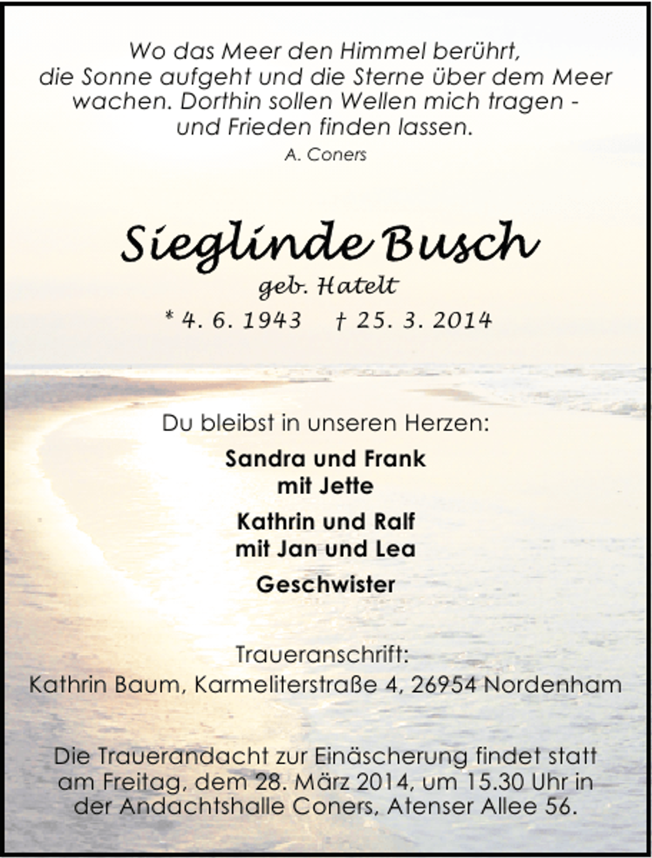 <p>Wo das Meer den Himmel berührt,<br />die Sonne aufgeht und die Sterne über dem Meer<br />wachen. Dorthin sollen Wellen mich tragen und Frieden finden lassen.<br />A. Coners</p><p>geb. Hatelt<br />* 4. 6. 1943</p><p>† 25. 3. 2014</p><p>Du bleibst in unseren Herzen:<br />Sandra und Frank<br />mit Jette<br />Kathrin und Ralf<br />mit Jan und Lea<br />Geschwister<br />Traueranschrift:<br />Kathrin Baum, Karmeliterstraße 4, 26954 Nordenham</p><p>Die Trauerandacht zur Einäscherung findet statt<br />am Freitag, dem 28. März 2014, um 15.30 Uhr in<br />der Andachtshalle Coners, Atenser Allee 56.</p>