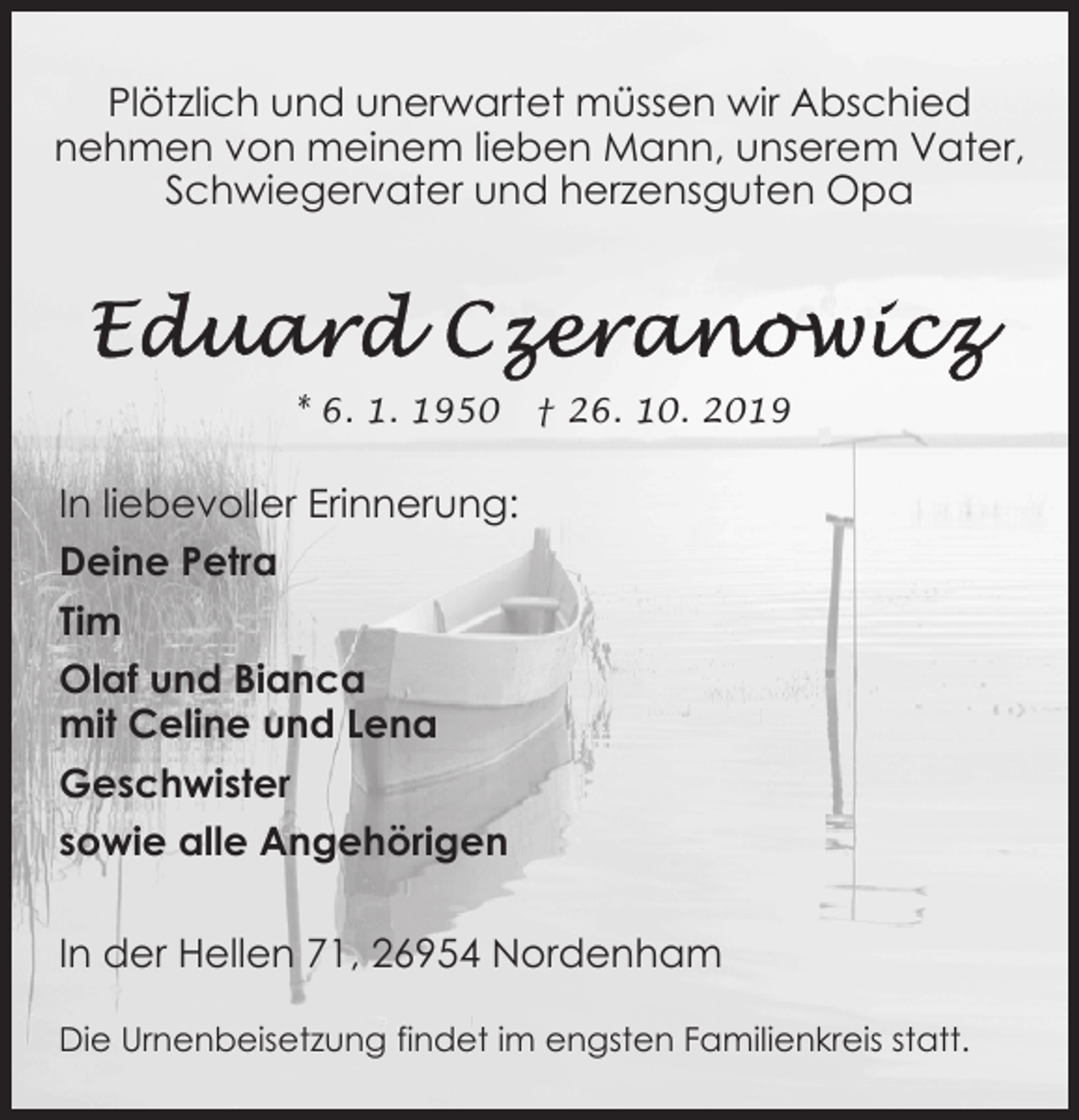<p>Plötzlich und unerwartet müssen wir Abschied<br />nehmen von meinem lieben Mann, unserem Vater,<br />Schwiegervater und herzensguten Opa</p><p>* 6. 1. 1950</p><p>† 26. 10. 2019</p><p>In liebevoller Erinnerung:<br />Deine Petra<br />Tim<br />Olaf und Bianca<br />mit Celine und Lena<br />Geschwister<br />sowie alle Angehörigen<br />In der Hellen 71, 26954 Nordenham<br />Die Urnenbeisetzung findet im engsten Familienkreis statt.</p>