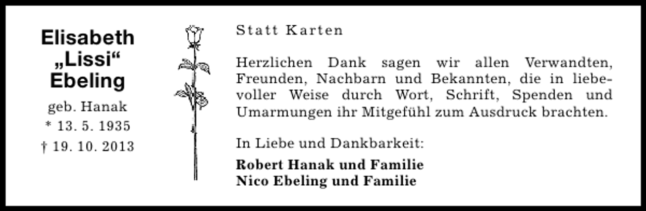 <p>Elisabeth<br />„Lissi“<br />Ebeling<br />geb. Hanak<br />* 13. 5. 1935<br />† 19. 10. 2013</p><p>S t a t t K a rt e n<br />Herzlichen Dank sagen wir allen Verwandten,<br />Freunden, Nachbarn und Bekannten, die in liebevoller Weise durch Wort, Schrift, Spenden und<br />Umarmungen ihr Mitgefühl zum Ausdruck brachten.<br />In Liebe und Dankbarkeit:<br />Robert Hanak und Familie<br />Nico Ebeling und Familie</p>