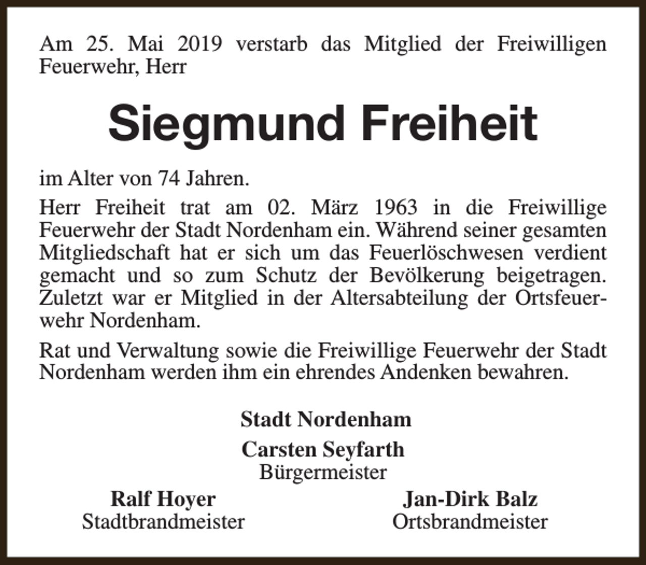 <p>Am 25. Mai 2019 verstarb das Mitglied der Freiwilligen<br />Feuerwehr, Herr</p><p>Siegmund Freiheit<br />im Alter von 74 Jahren.<br />Herr Freiheit trat am 02. März 1963 in die Freiwillige<br />Feuerwehr der Stadt Nordenham ein. Während seiner gesamten<br />Mitgliedschaft hat er sich um das Feuerlöschwesen verdient<br />gemacht und so zum Schutz der Bevölkerung beigetragen.<br />Zuletzt war er Mitglied in der Altersabteilung der Ortsfeuerwehr Nordenham.<br />Rat und Verwaltung sowie die Freiwillige Feuerwehr der Stadt<br />Nordenham werden ihm ein ehrendes Andenken bewahren.<br />Stadt Nordenham<br />Carsten Seyfarth<br />Bürgermeister<br />Ralf Hoyer<br />Jan-Dirk Balz<br />Stadtbrandmeister<br />Ortsbrandmeister</p>