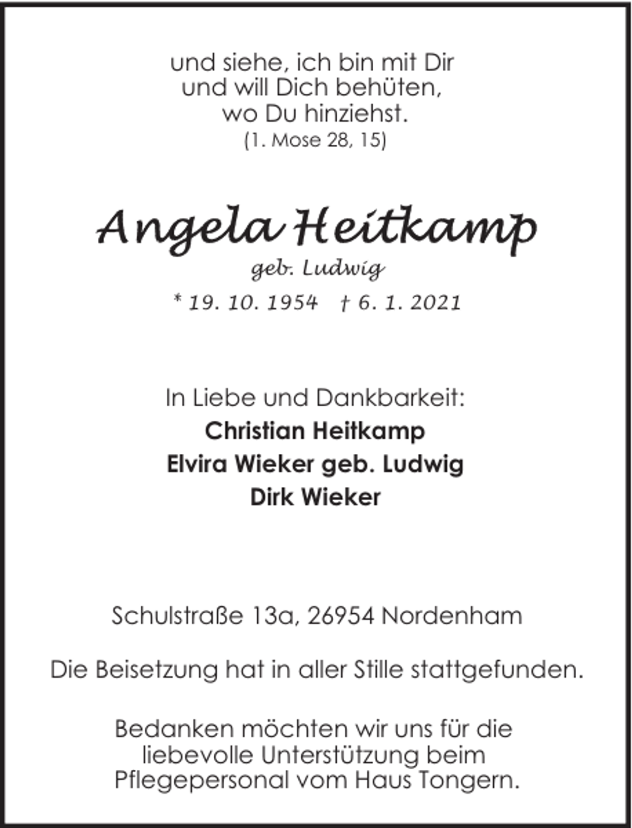 <p>und siehe, ich bin mit Dir<br />und will Dich behüten,<br />wo Du hinziehst.<br />(1. Mose 28, 15)</p><p>geb. Ludwig<br />* 19. 10. 1954</p><p>† 6. 1. 2021</p><p>In Liebe und Dankbarkeit:<br />Christian Heitkamp<br />Elvira Wieker geb. Ludwig<br />Dirk Wieker</p><p>Schulstraße 13a, 26954 Nordenham<br />Die Beisetzung hat in aller Stille stattgefunden.<br />Bedanken möchten wir uns für die<br />liebevolle Unterstützung beim<br />Pflegepersonal vom Haus Tongern.</p>