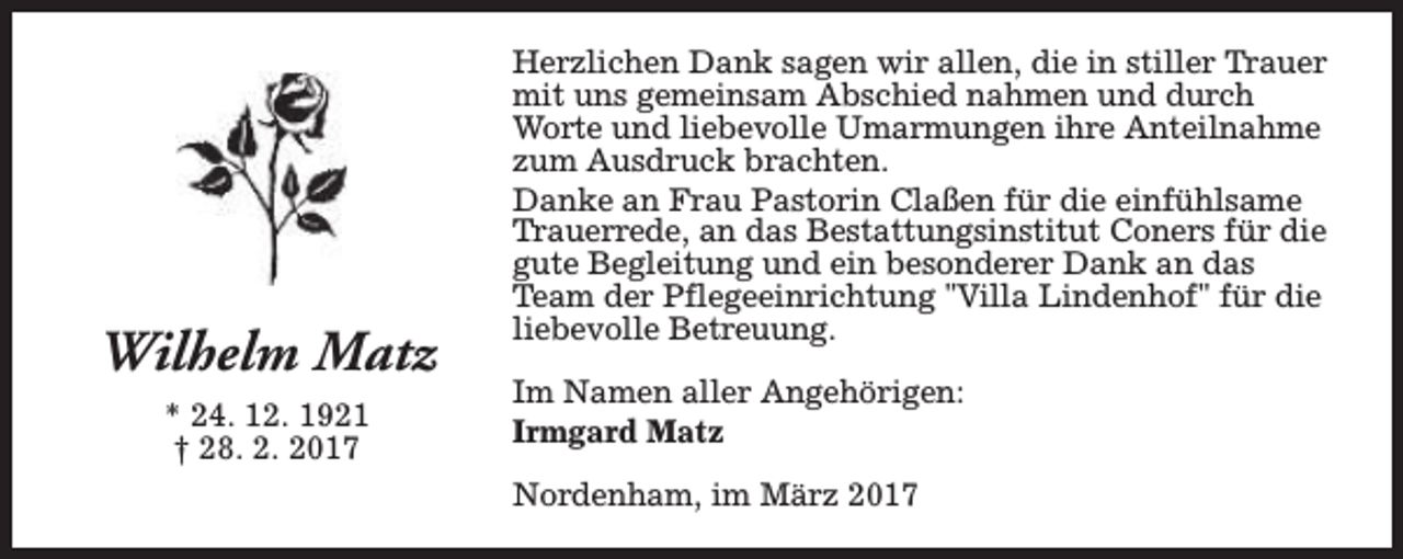 <p>Wilhelm Matz<br />* 24. 12. 1921<br />† 28. 2. 2017</p><p>Herzlichen Dank sagen wir allen, die in stiller Trauer<br />mit uns gemeinsam Abschied nahmen und durch<br />Worte und liebevolle Umarmungen ihre Anteilnahme<br />zum Ausdruck brachten.<br />Danke an Frau Pastorin Claßen für die einfühlsame<br />Trauerrede, an das Bestattungsinstitut Coners für die<br />gute Begleitung und ein besonderer Dank an das<br />Team der Pflegeeinrichtung "Villa Lindenhof" für die<br />liebevolle Betreuung.<br />Im Namen aller Angehörigen:<br />Irmgard Matz<br />Nordenham, im März 2017</p>