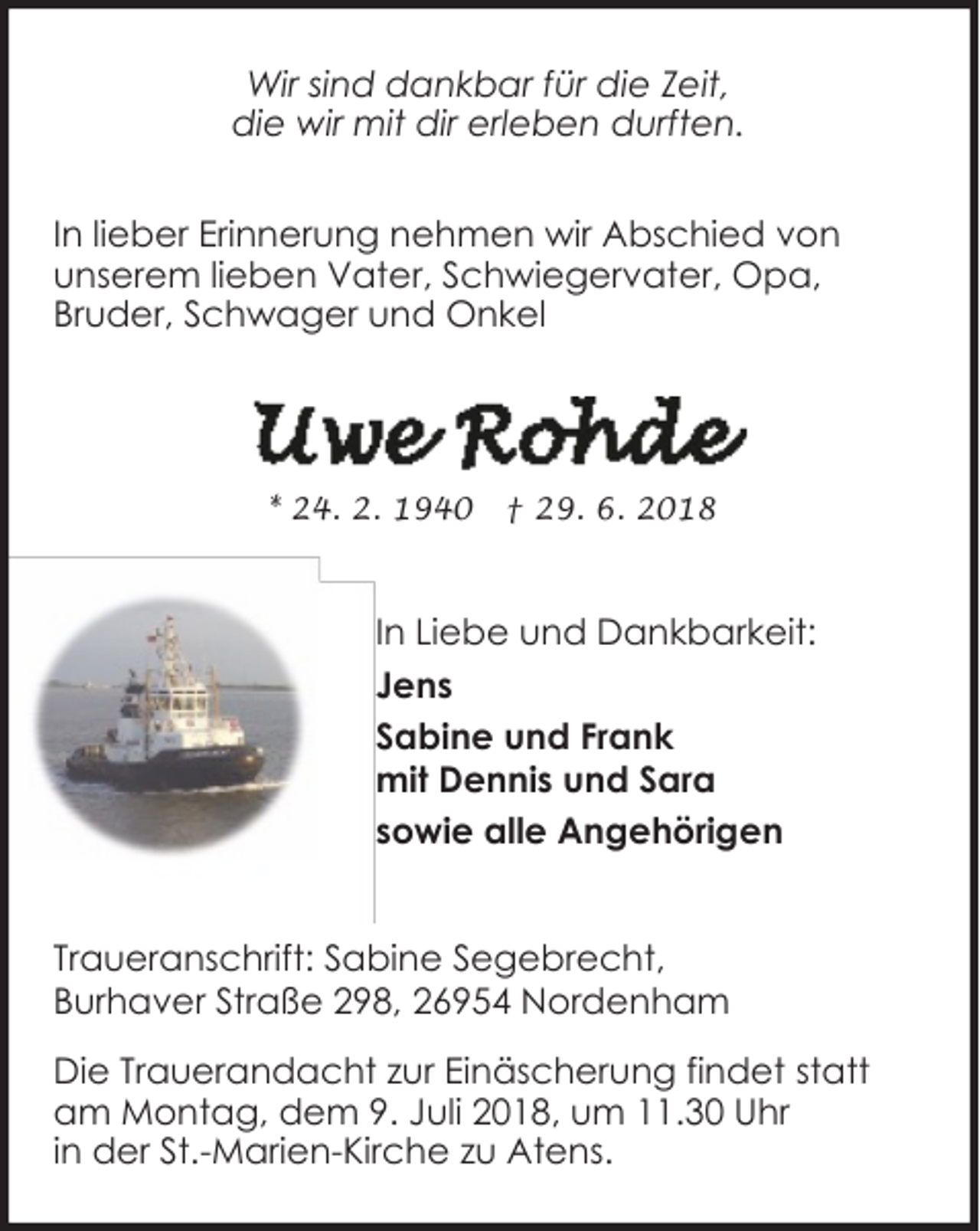 <p>Wir sind dankbar für die Zeit,<br />die wir mit dir erleben durften.<br />In lieber Erinnerung nehmen wir Abschied von<br />unserem lieben Vater, Schwiegervater, Opa,<br />Bruder, Schwager und Onkel</p><p>* 24. 2. 1940</p><p>† 29. 6. 2018</p><p>In Liebe und Dankbarkeit:<br />Jens<br />Sabine und Frank<br />mit Dennis und Sara<br />sowie alle Angehörigen<br />Traueranschrift: Sabine Segebrecht,<br />Burhaver Straße 298, 26954 Nordenham<br />Die Trauerandacht zur Einäscherung findet statt<br />am Montag, dem 9. Juli 2018, um 11.30 Uhr<br />in der St.-Marien-Kirche zu Atens.</p>