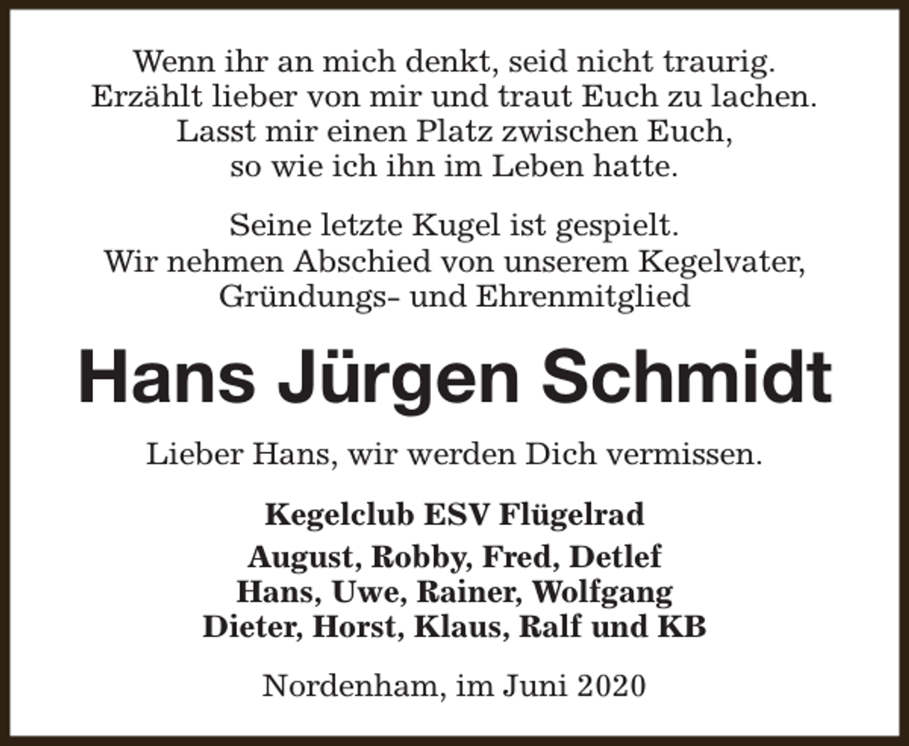 <p>Wenn ihr an mich denkt, seid nicht traurig.<br />Erzählt lieber von mir und traut Euch zu lachen.<br />Lasst mir einen Platz zwischen Euch,<br />so wie ich ihn im Leben hatte.<br />Seine letzte Kugel ist gespielt.<br />Wir nehmen Abschied von unserem Kegelvater,<br />Gründungs- und Ehrenmitglied</p><p>Hans Jürgen Schmidt<br />Lieber Hans, wir werden Dich vermissen.<br />Kegelclub ESV Flügelrad<br />August, Robby, Fred, Detlef<br />Hans, Uwe, Rainer, Wolfgang<br />Dieter, Horst, Klaus, Ralf und KB<br />Nordenham, im Juni 2020</p>