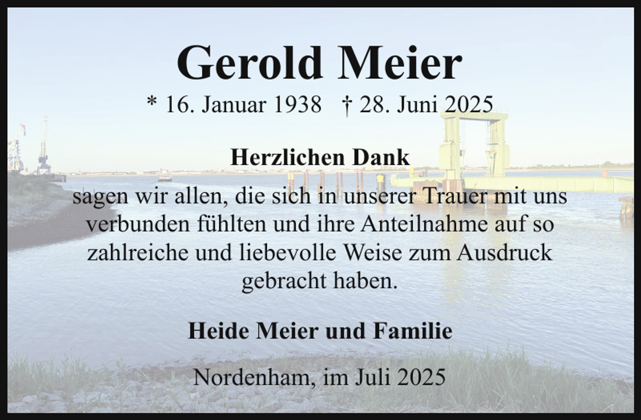 <p>Gerold Meier</p><p>* 16. Januar 1938 † 28. Juni 2025<br />Herzlichen Dank<br />sagen wir allen, die sich in unserer Trauer mit uns<br />verbunden fühlten und ihre Anteilnahme auf so<br />zahlreiche und liebevolle Weise zum Ausdruck<br />gebracht haben.<br />Heide Meier und Familie<br />Nordenham, im Juli 2025</p>