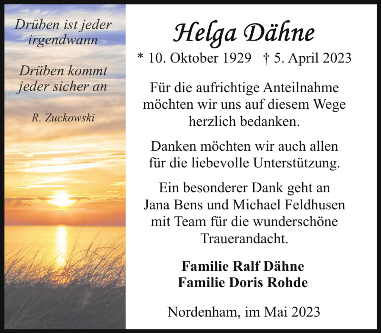 <p>* 10. Oktober 1929 † 5. April 2023<br />Für die aufrichtige Anteilnahme<br />möchten wir uns auf diesem Wege<br />herzlich bedanken.<br />Danken möchten wir auch allen<br />für die liebevolle Unterstützung.<br />Ein besonderer Dank geht an<br />Jana Bens und Michael Feldhusen<br />mit Team für die wunderschöne<br />Trauerandacht.<br />Familie Ralf Dähne<br />Familie Doris Rohde<br />Nordenham, im Mai 2023</p>