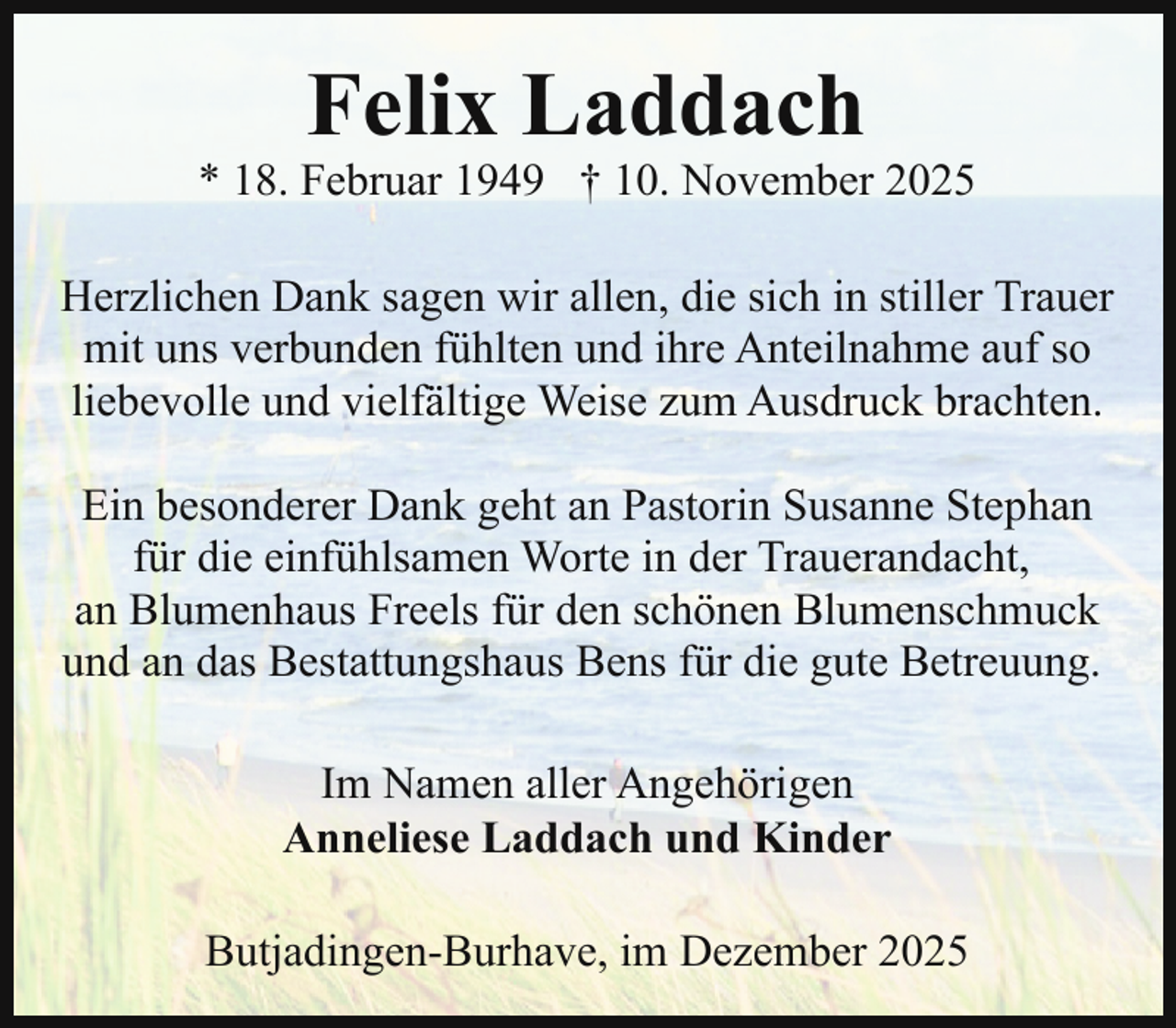 <p>Felix Laddach</p><p>* 18. Februar 1949 † 10. November 2025<br />Herzlichen Dank sagen wir allen, die sich in stiller Trauer<br />mit uns verbunden fühlten und ihre Anteilnahme auf so<br />liebevolle und vielfältige Weise zum Ausdruck brachten.<br />Ein besonderer Dank geht an Pastorin Susanne Stephan<br />für die einfühlsamen Worte in der Trauerandacht,<br />an Blumenhaus Freels für den schönen Blumenschmuck<br />und an das Bestattungshaus Bens für die gute Betreuung.<br />Im Namen aller Angehörigen<br />Anneliese Laddach und Kinder<br />Butjadingen-Burhave, im Dezember 2025</p>