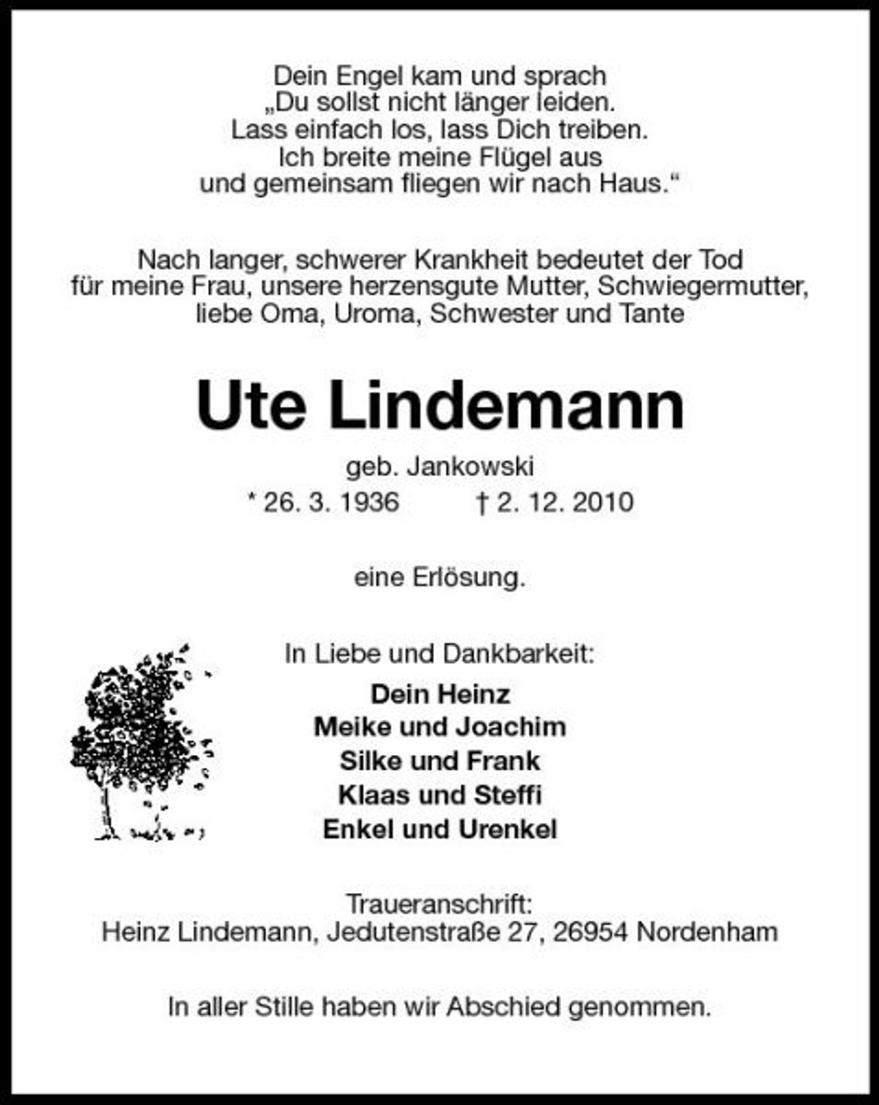 <p>Dein Engel kam und sprach „Du sollst nicht länger leiden. Lass einfach los, lass Dich treiben. Ich breite meine Flügel aus und gemeinsam ﬂiegen wir nach Haus.“ Nach langer, schwerer Krankheit bedeutet der Tod für meine Frau, unsere herzensgute Mutter, Schwiegermutter, liebe Oma, Uroma, Schwester und Tante</p><p>Ute Lindemann<br />geb. Jankowski * 26. 3. 1936 † 2. 12. 2010 eine Erlösung. In Liebe und Dankbarkeit: Dein Heinz Meike und Joachim Silke und Frank Klaas und Stefﬁ Enkel und Urenkel Traueranschrift: Heinz Lindemann, Jedutenstraße 27, 26954 Nordenham In aller Stille haben wir Abschied genommen.</p>