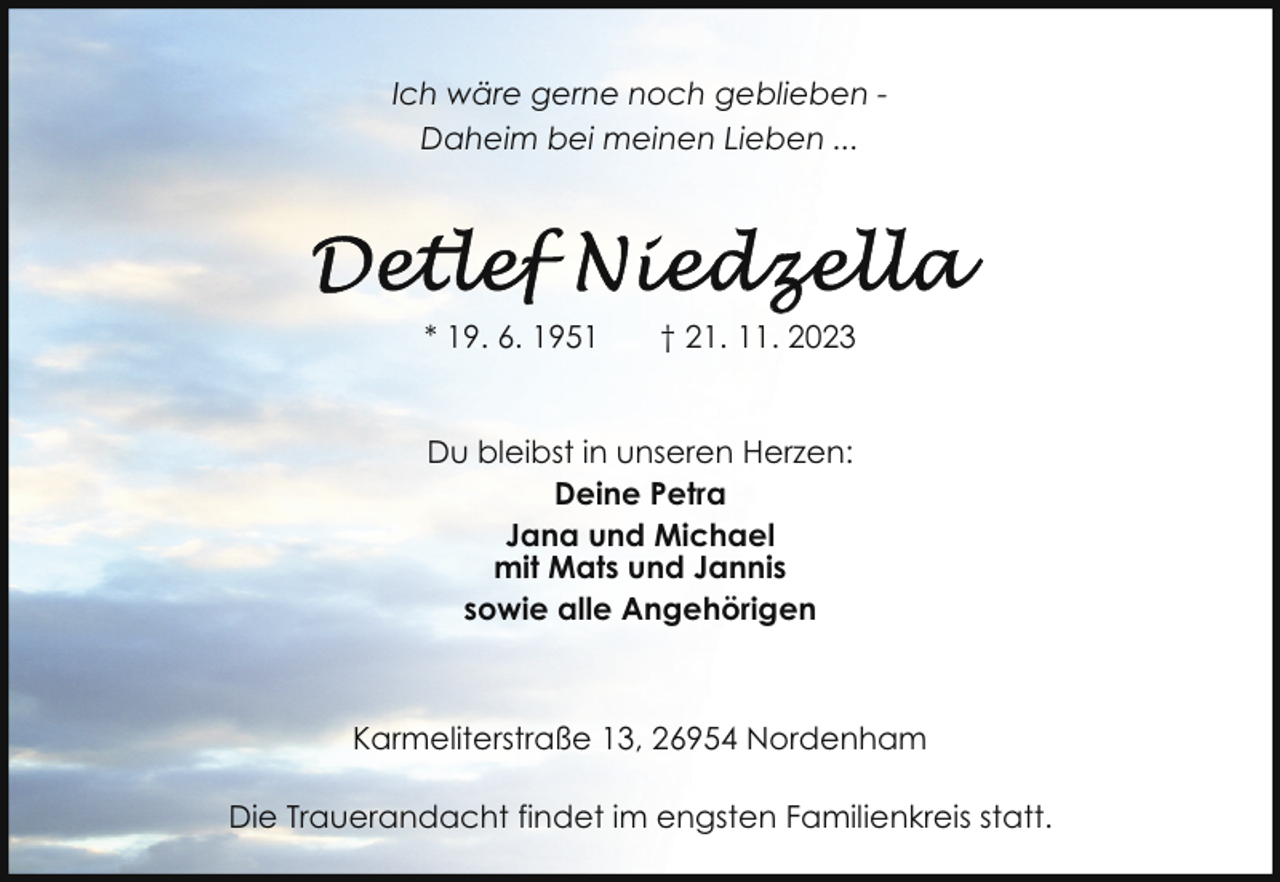 <p>Ich wäre gerne noch geblieben Daheim bei meinen Lieben ...</p><p>* 19. 6. 1951</p><p>† 21. 11. 2023</p><p>Du bleibst in unseren Herzen:<br />Deine Petra<br />Jana und Michael<br />mit Mats und Jannis<br />sowie alle Angehörigen</p><p>Karmeliterstraße 13, 26954 Nordenham<br />Die Trauerandacht findet im engsten Familienkreis statt.</p>