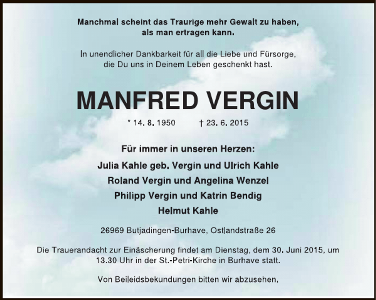 <p>Manchmal scheint das Traurige mehr Gewalt zu haben,<br />als man ertragen kann.<br />In unendlicher Dankbarkeit für all die Liebe und Fürsorge,<br />die Du uns in Deinem Leben geschenkt hast.</p><p>MANFRED VERGIN<br />* 14. 8. 1950</p><p>† 23. 6. 2015</p><p>Für immer in unseren Herzen:<br />Julia Kahle geb. Vergin und Ulrich Kahle<br />Roland Vergin und Angelina Wenzel<br />Philipp Vergin und Katrin Bendig<br />Helmut Kahle<br />26969 Butjadingen-Burhave, Ostlandstraße 26<br />Die Trauerandacht zur Einäscherung findet am Dienstag, dem 30. Juni 2015, um<br />13.30 Uhr in der St.-Petri-Kirche in Burhave statt.<br />Von Beileidsbekundungen bitten wir abzusehen.</p>