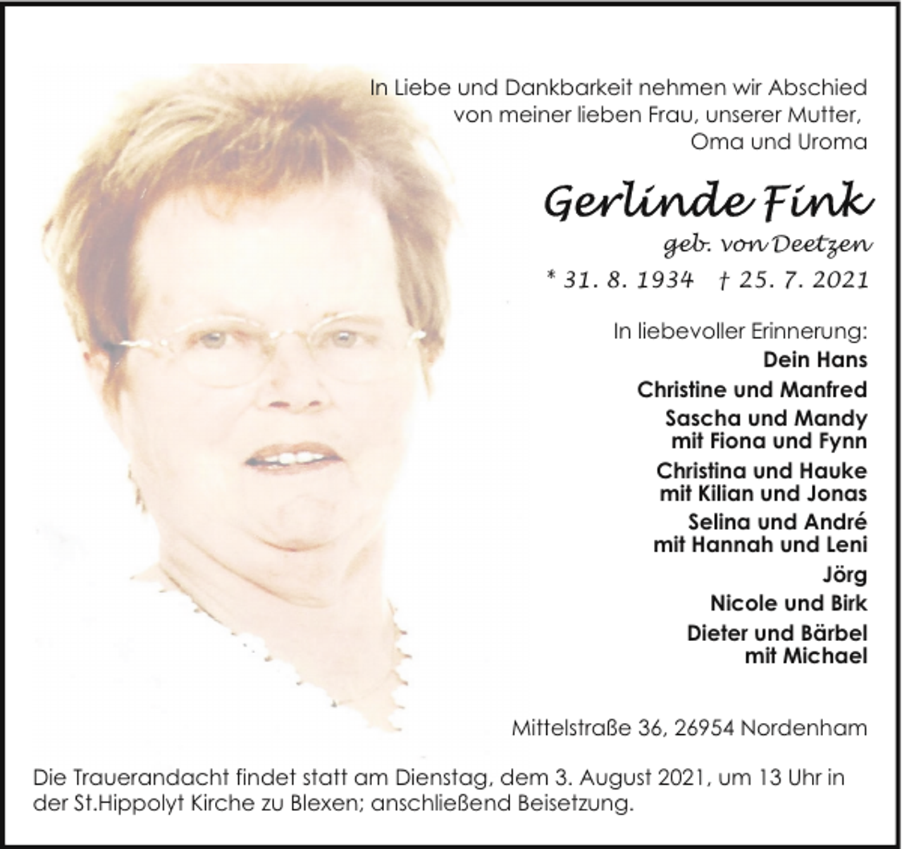 <p>In Liebe und Dankbarkeit nehmen wir Abschied<br />von meiner lieben Frau, unserer Mutter,<br />Oma und Uroma</p>
<p>geb. von Deetzen<br />* 31. 8. 1934</p>
<p>† 25. 7. 2021</p>
<p>In liebevoller Erinnerung:<br />Dein Hans<br />Christine und Manfred<br />Sascha und Mandy<br />mit Fiona und Fynn<br />Christina und Hauke<br />mit Kilian und Jonas<br />Selina und André<br />mit Hannah und Leni<br />Jörg<br />Nicole und Birk<br />Dieter und Bärbel<br />mit Michael<br />Mittelstraße 36, 26954 Nordenham<br />Die Trauerandacht findet statt am Dienstag, dem 3. August 2021, um 13 Uhr in<br />der St.Hippolyt Kirche zu Blexen; anschließend Beisetzung.</p>