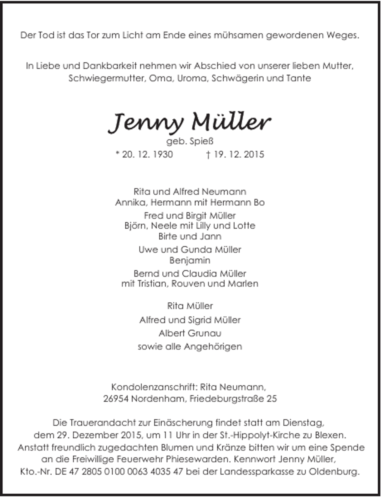 <p>Der Tod ist das Tor zum Licht am Ende eines mühsamen gewordenen Weges.<br />In Liebe und Dankbarkeit nehmen wir Abschied von unserer lieben Mutter,<br />Schwiegermutter, Oma, Uroma, Schwägerin und Tante</p>
<p>geb. Spieß<br />* 20. 12. 1930<br />† 19. 12. 2015</p>
<p>Rita und Alfred Neumann<br />Annika, Hermann mit Hermann Bo<br />Fred und Birgit Müller<br />Björn, Neele mit Lilly und Lotte<br />Birte und Jann<br />Uwe und Gunda Müller<br />Benjamin<br />Bernd und Claudia Müller<br />mit Tristian, Rouven und Marlen<br />Rita Müller<br />Alfred und Sigrid Müller<br />Albert Grunau<br />sowie alle Angehörigen</p>
<p>Kondolenzanschrift: Rita Neumann,<br />26954 Nordenham, Friedeburgstraße 25<br />Die Trauerandacht zur Einäscherung findet statt am Dienstag,<br />dem 29. Dezember 2015, um 11 Uhr in der St.-Hippolyt-Kirche zu Blexen.<br />Anstatt freundlich zugedachten Blumen und Kränze bitten wir um eine Spende<br />an die Freiwillige Feuerwehr Phiesewarden. Kennwort Jenny Müller,<br />Kto.-Nr. DE 47 2805 0163 4035 47 bei der Landessparkasse zu Oldenburg.</p>
