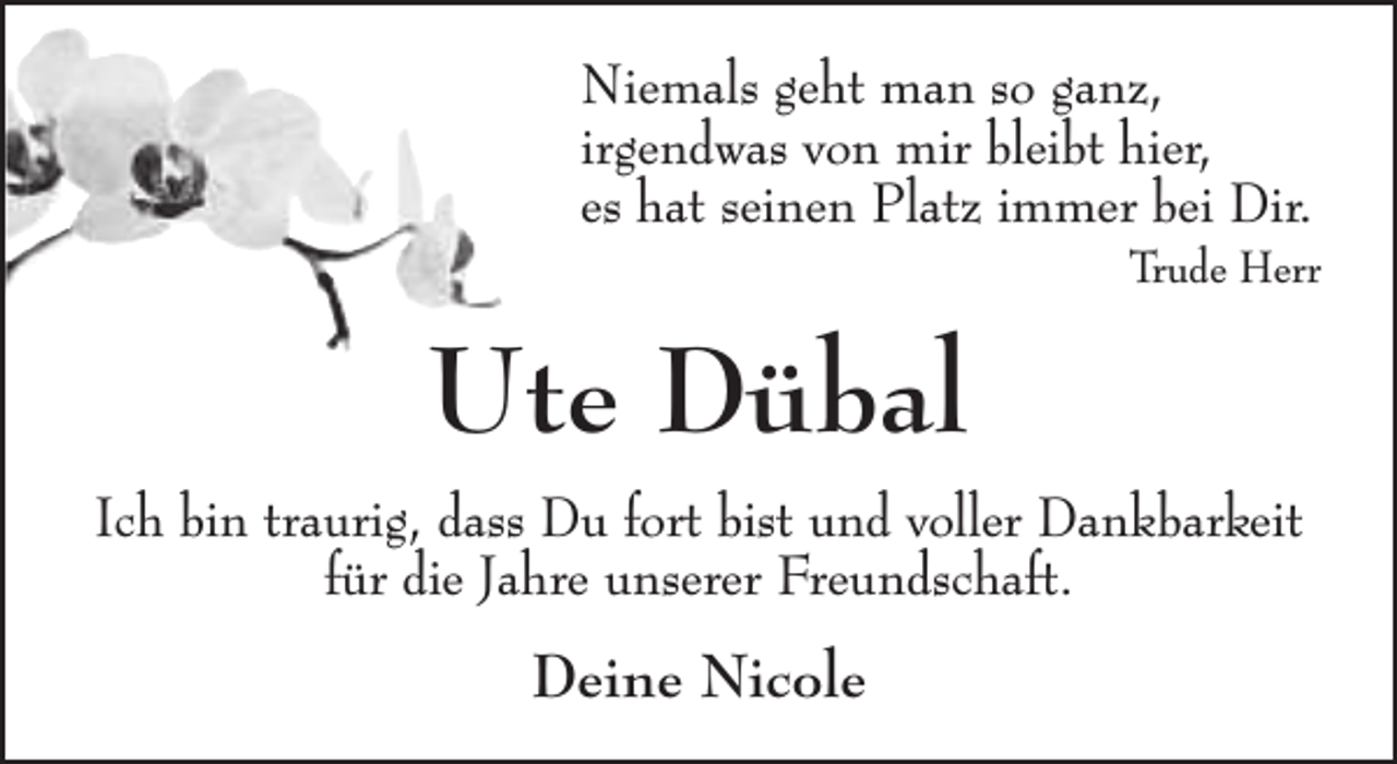 <p>Niemals geht man so ganz,<br />irgendwas von mir bleibt hier,<br />es hat seinen Platz immer bei Dir.</p><p>Trude Herr</p><p>Ute Dübal<br />Ich bin traurig, dass Du fort bist und voller Dankbarkeit<br />für die Jahre unserer Freundschaft.</p><p>Deine Nicole</p>
