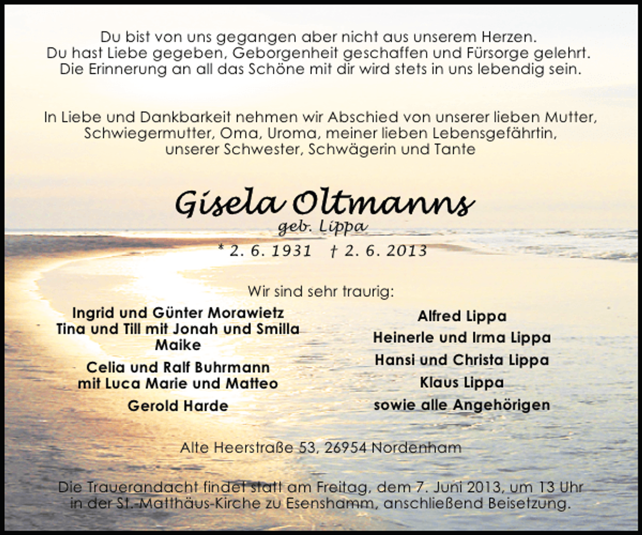 <p>Du bist von uns gegangen aber nicht aus unserem Herzen.<br />Du hast Liebe gegeben, Geborgenheit geschaffen und Fürsorge gelehrt.<br />Die Erinnerung an all das Schöne mit dir wird stets in uns lebendig sein.<br />In Liebe und Dankbarkeit nehmen wir Abschied von unserer lieben Mutter,<br />Schwiegermutter, Oma, Uroma, meiner lieben Lebensgefährtin,<br />unserer Schwester, Schwägerin und Tante</p><p>geb. Lippa<br />* 2. 6. 1931</p><p>† 2. 6. 2013</p><p>Wir sind sehr traurig:<br />Ingrid und Günter Morawietz<br />Alfred Lippa<br />Tina und Till mit Jonah und Smilla<br />Heinerle und Irma Lippa<br />Maike<br />Hansi und Christa Lippa<br />Celia und Ralf Buhrmann<br />Klaus Lippa<br />mit Luca Marie und Matteo<br />sowie alle Angehörigen<br />Gerold Harde<br />Alte Heerstraße 53, 26954 Nordenham<br />Die Trauerandacht findet statt am Freitag, dem 7. Juni 2013, um 13 Uhr<br />in der St.-Matthäus-Kirche zu Esenshamm, anschließend Beisetzung.</p>