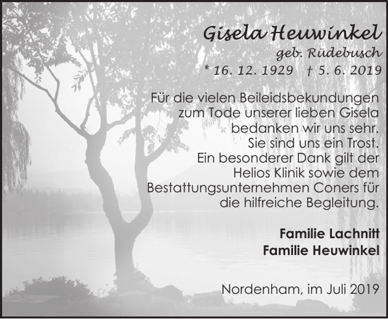 <p>geb. Rüdebusch<br />* 16. 12. 1929 † 5. 6. 2019</p><p>Für die vielen Beileidsbekundungen<br />zum Tode unserer lieben Gisela<br />bedanken wir uns sehr.<br />Sie sind uns ein Trost.<br />Ein besonderer Dank gilt der<br />Helios Klinik sowie dem<br />Bestattungsunternehmen Coners für<br />die hilfreiche Begleitung.<br />Familie Lachnitt<br />Familie Heuwinkel<br />Nordenham, im Juli 2019</p>